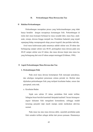 H. Perkembangan Masa Dewasa dan Tua
 Hakikat Perkembangan
Perkembangan merupakan proses yang berkesinambungan yang tidak
hanya berakhir dengan tercapainya kematangan fisik. Perkembangan di
mulai dari masa konsepsi berlanjut ke masa sesudah lahir, masa bayi, anak-
anak, remaja, dewasa hingga menjadi tua. Perubahan badaniah yang terjadi
sepanjang hidup, mempengaruh sikap, proses kognitif, dan perilaku individu.
Awal masa kedewasaan pada umumnya adalah sekitar usia 20 tahun dan
berlangsung sampai sekitar usia 40-45, pertengahan masa dewasa pada usia
40-45 sampai sekitar usia 65 tahun, dan masa dewasa lanjut atau masa tua
yang berlangsung dari usia 65 tahun sampai meninggal (Feldman, 1996).
 Aspek Perkembangan Masa Dewasa dan Tua
1. Perkembangan Fisik
Pada awal masa dewasa kemampuan fisik mencapai puncaknya,
dan sekaligus mengalami penurunan selama periode ini. Berikut akan
dijelaskan perkembangan fisik yang meliputi kesehatan badan, sensor dan
perceptual, serta otak.
a. Kesehatan Badan
Sejak usia sekitar 25 tahun, perubahan fisik mulai terlihat.
Sebagian besar bersifat kuantitatif daripada kualitatif. Secara berangsur-
angsur kekuatan fisik mengalami kemunduran, sehingga mudah
terserang penyakit tatpi masih mampu untuk melakukan aktivitas
normal.
Pada masa tua atau masa dewasa akhir, sejumlah perubahan pada
fisik semakin terlihat sebagai akibat dari proses penuaan. Diantaranya
45
 