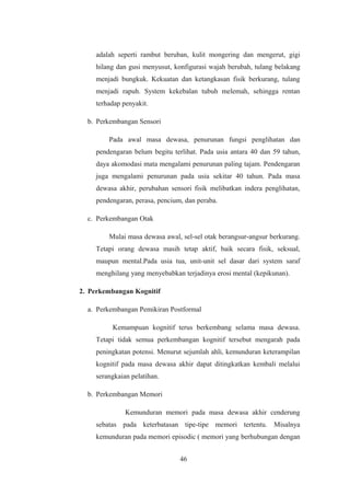 adalah seperti rambut beruban, kulit mongering dan mengerut, gigi
hilang dan gusi menyusut, konfigurasi wajah berubah, tulang belakang
menjadi bungkuk. Kekuatan dan ketangkasan fisik berkurang, tulang
menjadi rapuh. System kekebalan tubuh melemah, sehingga rentan
terhadap penyakit.
b. Perkembangan Sensori
Pada awal masa dewasa, penurunan fungsi penglihatan dan
pendengaran belum begitu terlihat. Pada usia antara 40 dan 59 tahun,
daya akomodasi mata mengalami penurunan paling tajam. Pendengaran
juga mengalami penurunan pada usia sekitar 40 tahun. Pada masa
dewasa akhir, perubahan sensori fisik melibatkan indera penglihatan,
pendengaran, perasa, pencium, dan peraba.
c. Perkembangan Otak
Mulai masa dewasa awal, sel-sel otak berangsur-angsur berkurang.
Tetapi orang dewasa masih tetap aktif, baik secara fisik, seksual,
maupun mental.Pada usia tua, unit-unit sel dasar dari system saraf
menghilang yang menyebabkan terjadinya erosi mental (kepikunan).
2. Perkembangan Kognitif
a. Perkembangan Pemikiran Postformal
Kemampuan kognitif terus berkembang selama masa dewasa.
Tetapi tidak semua perkembangan kognitif tersebut mengarah pada
peningkatan potensi. Menurut sejumlah ahli, kemunduran keterampilan
kognitif pada masa dewasa akhir dapat ditingkatkan kembali melalui
serangkaian pelatihan.
b. Perkembangan Memori
Kemunduran memori pada masa dewasa akhir cenderung
sebatas pada keterbatasan tipe-tipe memori tertentu. Misalnya
kemunduran pada memori episodic ( memori yang berhubungan dengan
46
 