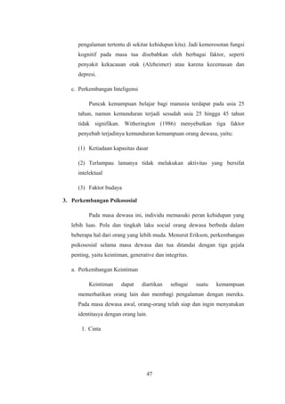 pengalaman tertentu di sekitar kehidupan kita). Jadi kemerosotan fungsi
kognitif pada masa tua disebabkan oleh berbagai faktor, seperti
penyakit kekacauan otak (Alzheimer) atau karena kecemasan dan
depresi.
c. Perkembangan Inteligensi
Puncak kemampuan belajar bagi manusia terdapat pada usia 25
tahun, namun kemunduran terjadi sesudah usia 25 hingga 45 tahun
tidak signifikan. Witherington (1986) menyebutkan tiga faktor
penyebab terjadinya kemunduran kemampuan orang dewasa, yaitu:
(1) Ketiadaan kapasitas dasar
(2) Terlampau lamanya tidak melakukan aktivitas yang bersifat
intelektual
(3) Faktor budaya
3. Perkembangan Psikososial
Pada masa dewasa ini, individu memasuki peran kehidupan yang
lebih luas. Pola dan tingkah laku social orang dewasa berbeda dalam
beberapa hal dari orang yang lebih muda. Menurut Erikson, perkembangan
psikososial selama masa dewasa dan tua ditandai dengan tiga gejala
penting, yaitu keintiman, generative dan integritas.
a. Perkembangan Keintiman
Keintiman dapat diartikan sebagai suatu kemampuan
memerhatikan orang lain dan membagi pengalaman dengan mereka.
Pada masa dewasa awal, orang-orang telah siap dan ingin menyatukan
identitasya dengan orang lain.
1. Cinta
47
 