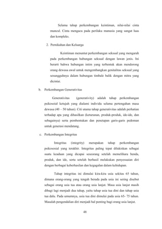 Selama tahap perkembangan keintiman, nilai-nilai cinta
muncul. Cinta mengacu pada perilaku manusia yang sangat luas
dan kompleks.
2. Pernikahan dan Keluarga
Keintiman menuntut perkembangan seksual yang mengarah
pada perkembangan hubungan seksual dengan lawan jenis. Ini
berarti bahwa hubungan intim yang terbentuk akan mendorong
orang dewasa awal untuk mengembangkan genitalitas seksual yang
sesungguhnya dalam hubungan timbale balik dengan mitra yang
dicintai.
b. Perkembangan Generativitas
Generativitas (generativity) adalah tahap perkembangan
psikosoial ketujuh yang dialami individu selama pertengahan masa
dewasa (40 – 50 tahun). Citi utama tahap generativitas adalah perhatian
terhadap apa yang dihasilkan (keturunan, produk-produk, ide-ide, dan
sebagainya) serta pembentukan dan penetapan garis-garis pedoman
untuk generasi mendatang.
c. Perkembangan Integritas
Integritas (integrity) merupakan tahap perkembangan
psikososial yang terakhir. Integritas paling tepat dilukiskan sebagai
suatu keadaan yang dicapai seseorang setelah memelihara benda,
produk, dan ide, serta setelah berhasil melakukan penyesuaian diri
dengan berbagai keberhasilan dan kegagalan dalam kehidupan.
Tahap integritas ini dimulai kira-kira usia sekitas 65 tahun,
dimana orang-orang yang tengah berada pada usia ini sering disebut
sebagai orang usia tua atau orang usia lanjut. Masa usia lanjut masih
dibagi lagi menjadi dua tahap, yaitu tahap usia tua dini dan tahap usia
tua dalu. Pada umumnya, usia tua dini dimulai pada usia 65- 75 tahun.
Masalah pengendalian diri menjadi hal penting bagi orang usia lanjut.
48
 