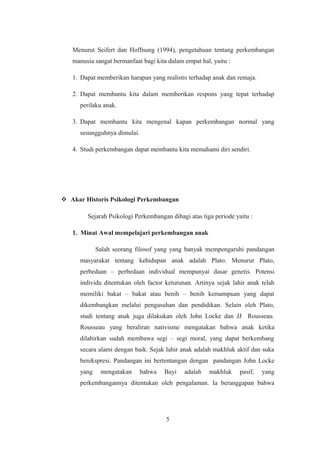 Menurut Seifert dan Hoffnung (1994), pengetahuan tentang perkembangan
manusia sangat bermanfaat bagi kita dalam empat hal, yaitu :
1. Dapat memberikan harapan yang realistis terhadap anak dan remaja.
2. Dapat membantu kita dalam memberikan respons yang tepat terhadap
perilaku anak.
3. Dapat membantu kita mengenal kapan perkembangan normal yang
sesungguhnya dimulai.
4. Studi perkembangan dapat membantu kita memahami diri sendiri.
 Akar Historis Psikologi Perkembangan
Sejarah Psikologi Perkembangan dibagi atas tiga periode yaitu :
1. Minat Awal mempelajari perkembangan anak
Salah seorang filosof yang yang banyak mempengaruhi pandangan
masyarakat tentang kehidupan anak adalah Plato. Menurut Plato,
perbedaan – perbedaan individual mempunyai dasar genetis. Potensi
individu ditentukan oleh factor keturunan. Artinya sejak lahir anak telah
memiliki bakat – bakat atau benih – benih kemampuan yang dapat
dikembangkan melalui pengasuhan dan pendidikan. Selain oleh Plato,
studi tentang anak juga dilakukan oleh John Locke dan JJ Rousseau.
Rousseau yang beraliran nativisme mengatakan bahwa anak ketika
dilahirkan sudah membawa segi – segi moral, yang dapat berkembang
secara alami dengan baik. Sejak lahir anak adalah makhluk aktif dan suka
berekspresi. Pandangan ini bertentangan dengan pandangan John Locke
yang mengatakan bahwa Bayi adalah makhluk pasif, yang
perkembangannya ditentukan oleh pengalaman. Ia beranggapan bahwa
5
 