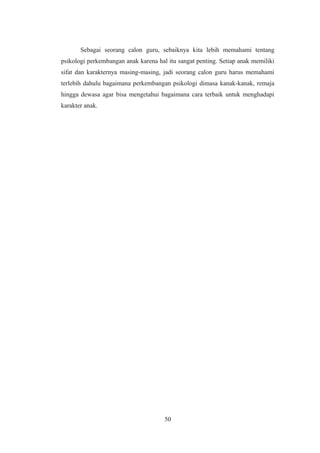 Sebagai seorang calon guru, sebaiknya kita lebih memahami tentang
psikologi perkembangan anak karena hal itu sangat penting. Setiap anak memiliki
sifat dan karakternya masing-masing, jadi seorang calon guru harus memahami
terlebih dahulu bagaimana perkembangan psikologi dimasa kanak-kanak, remaja
hingga dewasa agar bisa mengetahui bagaimana cara terbaik untuk menghadapi
karakter anak.
50
 
