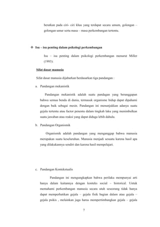 beratkan pada ciri- ciri khas yang terdapat secara umum, golongan –
golongan umur serta masa – masa perkembangan tertentu.
 Isu – isu penting dalam psikologi perkembangan
Isu – isu penting dalam psikologi perkembangan menurut Miller
(1993):
Sifat dasar manusia
Sifat dasar manusia dijabarkan berdasarkan tiga pandangan :
a. Pandangan mekanistik
Pandangan mekanistik adalah suatu pandagan yang beranggapan
bahwa semua benda di dunia, termasuk organisme hidup dapat dipahami
dengan baik sebagai mesin. Pandangan ini menunjukkan adanya suatu
gejala tertentu atau factor penentu dalam tingkah laku yang menimbulkan
suatu jawaban atau reaksi yang dapat diduga lebih dahulu.
b. Pandangan Organismik
Organismik adalah pandangan yang menganggap bahwa manusia
merupakan suatu keseluruhan. Manusia menjadi sesuatu karena hasil apa
yang dilakukannya sendiri dan karena hasil mempelajari.
c. Pandangan Kontekstualis
Pandangan ini mengungkapkan bahwa perilaku mempunyai arti
hanya dalam kaitannya dengan konteks social – historical. Untuk
memahami perkembangan manusia secara utuh seseorang tidak hanya
dapat memperhatikan gejala – gejala fisik bagian dalam atau gejala –
gejala psikis , melainkan juga harus mempertimbangkan gejala – gejala
7
 