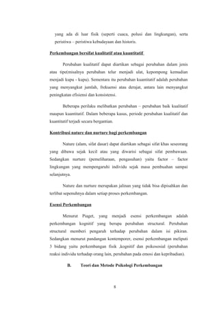 yang ada di luar fisik (seperti cuaca, polusi dan lingkungan), serta
peristiwa – peristiwa kebudayaan dan historis.
Perkembangan bersifat kualitatif atau kuantitatif
Perubahan kualitatif dapat diartikan sebagai perubahan dalam jenis
atau tipe(misalnya perubahan telur menjadi ulat, kepompong kemudian
menjadi kupu - kupu). Sementara itu perubahan kuantitatif adalah perubahan
yang menyangkut jumlah, frekuensi atau derajat, antara lain menyangkut
peningkatan efisiensi dan konsistensi.
Beberapa perilaku melibatkan perubahan – perubahan baik kualitatif
maupun kuantitatif. Dalam beberapa kasus, periode perubahan kualitatif dan
kuantitatif terjadi secara bergantian.
Kontribusi nature dan nurture bagi perkembangan
Nature (alam, sifat dasar) dapat diartikan sebagai sifat khas seseorang
yang dibawa sejak kecil atau yang diwarisi sebagai sifat pembawaan.
Sedangkan nurture (pemeliharaan, pengasuhan) yaitu factor – factor
lingkungan yang mempengaruhi individu sejak masa pembuahan sampai
selanjutnya.
Nature dan nurture merupakan jalinan yang tidak bisa dipisahkan dan
terlibat sepenuhnya dalam setiap proses perkembangan.
Esensi Perkembangan
Menurut Piaget, yang menjadi esensi perkembangan adalah
perkembangan kognitif yang berupa perubahan structural. Perubahan
structural memberi pengaruh terhadap perubahan dalam isi pikiran.
Sedangkan menurut pandangan kontemporer, esensi perkembangan meliputi
3 bidang yaitu perkembangan fisik ,kognitif dan psikososial (perubahan
reaksi individu terhadap orang lain, perubahan pada emosi dan kepribadian).
B. Teori dan Metode Psikologi Perkembangan
8
 