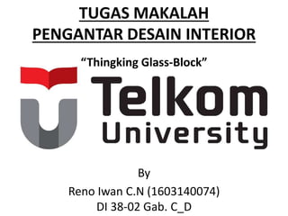 TUGAS MAKALAH
PENGANTAR DESAIN INTERIOR
“Thingking Glass-Block”
By
Reno Iwan C.N (1603140074)
DI 38-02 Gab. C_D
 