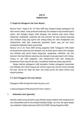 BAB II
PEMBAHASAN
2.1 Pengertian Pelanggaran Hak Asasi Manusia
Menurut Pasal 1 Angka 6 No. 39 Tahun 1999 yang dimaksud dengan pelanggaran hak
asasi manusia adalah setiap perbuatan seseorang atau kelompok orang termasuk aparat

negara, baik disengaja maupun tidak disengaja atau kelalaian yang secara hukum
mengurangi, menghalangi, membatasi dan atau mencabut hak asasi manusia seseorang
atau kelompok orang yang dijamin oleh undang-undang dan tidak mendapatkan atau
dikhawatirkan tidak akan memperoleh penyesalan hukum yang adil dan benar
berdasarkan mekanisme hukum yang berlaku.
Menurut UU no 26 Tahun 2000 tentang pengadilan HAM, Pelanggaran HAM adalah
setiap perbuatan seseorang atau kelompok orng termasuk aparat negara baik disengaja
atau kelalaian yang secara hukum mengurangi, menghalangi, membatasi, dan atau
mencabut Hak Asasi Manusia seseorang atau kelompok orang yang dijamin oleh UndangUndang ini, dan tidak didapatkan, atau dikhawatirksn tidak akan memperoleh
penyelesaian hukum yang adil dan benar, berdasarkan mekanisme hukum yang berlaku.
Dengan demikian pelanggaran HAM merupakan tindakan pelanggaran kemanusiaan
baik dilakukan oleh individu maupun oleh institusi negara atau institusi lainnya terhadap
hak asasi individu lain tanpa ada dasar atau alasan yuridis dan alasan rasional yang
menjadi pijakanya.
2.2 Jenis Pelanggaran Hak Asasi Manusia
Pelanggaran HAM dikategorikan dalam dua jenis, yaitu :
a. Kasus pelanggaran HAM yang bersifat berat, meliputi :
1.

Pembunuhan masal (genosida)
Genosida adalah setiap perbuatan yang dilakukan dengan maksud untuk menghancurkan
atau memusnahkan seluruh atau sebagian kelompok bangsa, ras, etnis, dan agama dengan
cara melakukan tindakan kekerasan (UUD No.26/2000 Tentang Pengadilan HAM)

 