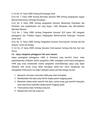 4. UU No. 23 Tahun 2002 tentang Perlindungan Anak
5.UU No. 7 Tahun 1984 tentang Rativikasi Konvensi PBB tentang penghapusan Segala
Bentuk Diskriminasi terhadap Perempuan
6.UU No. 8 tahun 1998 tentang pengesahan Konvensi Menentang Penyiksaan dan
Perlakuan atau penghukuman lain yang Kejam, tidak Manusiawi atau Merendahkan
Martabat Manusia
7.UU No. 1 Tahun 2000 tentang Pengesahan Konvensi ILO nomor 182 mengenai
pelanggaran dan Tindakan Segera Penghapusan Bentuk-bentuk Pekerjaan Terburuk
untuk Anak
8.UU No. 11 Tahun 2005 tentang Pengesahan Kovenan Internasional tentang hak-hak
ekonomi, Sosial dan Budaya
9. UU No. 12 tahun 2005 tentang Konvenan Internasional tentang Hak-hak Sipil dan
Politik
2.6 Upaya mengatasi pelanggaran hak asasi manusia
Upaya penanganan pelanggaran HAM di Indonesia yang bersifat berat, maka
penyelesaiannya dilakukan melalui pengadilan HAM, sedangkan untuk kasus pelanggaran
HAM yang biasa diselesaikan melalui pengadilan umum.Beberapa upaya yang dapat
dilakukan oleh setiap orang dalam kehidupan sehari-hari untuk menghargai dan
menegakkan HAM antara lain dapat dilakukan melalui perilaku sebagai berikut
1. Mematuhi instrumen-instrumen HAM yang telah ditetapkan.
2. Melaksanakan hak asasi yang dimiliki dengan penuh tanggung jawab.
3. Memahami bahwa selain memiliki hak asasi, setiap orang juga memiliki kewajiban
asasi yang harus dijalankan dengan penuh tanggung jawab.
4. Tidak semena-mena terhadap orang lain.
5. Menghormati hak-hak orang lain.

 