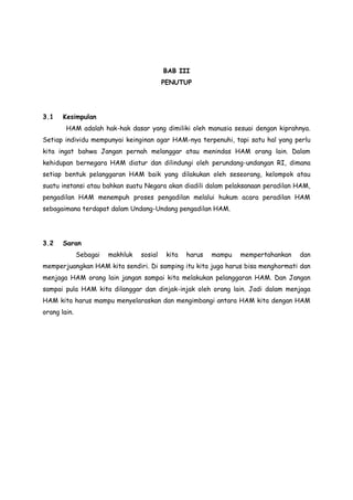 BAB III
PENUTUP

3.1

Kesimpulan
HAM adalah hak-hak dasar yang dimiliki oleh manusia sesuai dengan kiprahnya.

Setiap individu mempunyai keinginan agar HAM-nya terpenuhi, tapi satu hal yang perlu
kita ingat bahwa Jangan pernah melanggar atau menindas HAM orang lain. Dalam
kehidupan bernegara HAM diatur dan dilindungi oleh perundang-undangan RI, dimana
setiap bentuk pelanggaran HAM baik yang dilakukan oleh seseorang, kelompok atau
suatu instansi atau bahkan suatu Negara akan diadili dalam pelaksanaan peradilan HAM,
pengadilan HAM menempuh proses pengadilan melalui hukum acara peradilan HAM
sebagaimana terdapat dalam Undang-Undang pengadilan HAM.

3.2

Saran
Sebagai

makhluk

sosial

kita

harus

mampu

mempertahankan

dan

memperjuangkan HAM kita sendiri. Di samping itu kita juga harus bisa menghormati dan
menjaga HAM orang lain jangan sampai kita melakukan pelanggaran HAM. Dan Jangan
sampai pula HAM kita dilanggar dan dinjak-injak oleh orang lain. Jadi dalam menjaga
HAM kita harus mampu menyelaraskan dan mengimbangi antara HAM kita dengan HAM
orang lain.

 