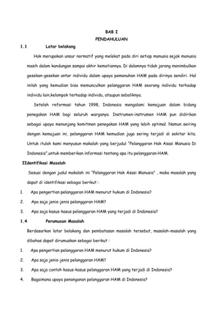 BAB I
PENDAHULUAN
1.1

Latar belakang
Hak merupakan unsur normatif yang melekat pada diri setiap manusia sejak manusia

masih dalam kandungan sampai akhir kematiannya. Di dalamnya tidak jarang menimbulkan
gesekan-gesekan antar individu dalam upaya pemenuhan HAM pada dirinya sendiri. Hal
inilah yang kemudian bisa memunculkan pelanggaran HAM seorang individu terhadap
individu lain,kelompok terhadap individu, ataupun sebaliknya.
Setelah reformasi tahun 1998, Indonesia mengalami kemajuan dalam bidang
penegakan HAM bagi seluruh warganya. Instrumen-instrumen HAM pun didirikan
sebagai upaya menunjang komitmen penegakan HAM yang lebih optimal. Namun seiring
dengan kemajuan ini, pelanggaran HAM kemudian juga sering terjadi di sekitar kita.
Untuk itulah kami menyusun makalah yang berjudul “Pelanggaran Hak Asasi Manusia Di
Indonesia”,untuk memberikan informasi tentang apa itu pelanggaran HAM.
IIdentifikasi Masalah
Sesuai dengan judul makalah ini “Pelanggaran Hak Asasi Manusia” , maka masalah yang
dapat di identifikasi sebagai berikut :
1.

Apa pengertian pelanggaran HAM menurut hukum di Indonesia?

2.

Apa saja jenis-jenis pelanggaran HAM?

3.

Apa saja kasus-kasus pelanggaran HAM yang terjadi di Indonesia?

1.4

Perumusan Masalah

Berdasarkan latar belakang dan pembatasan masalah tersebut, masalah-masalah yang
dibahas dapat dirumuskan sebagai berikut :
1.

Apa pengertian pelanggaran HAM menurut hukum di Indonesia?

2.

Apa saja jenis-jenis pelanggaran HAM?

3.

Apa saja contoh kasus-kasus pelanggaran HAM yang terjadi di Indonesia?

4.

Bagaimana upaya penanganan pelanggaran HAM di Indonesia?

 