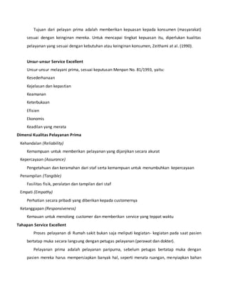 Tujuan dari pelayan prima adalah memberikan kepuasan kepada konsumen (masyarakat) 
sesuai dengan keinginan mereka. Untuk mencapai tingkat kepuasan itu, diperlukan kualitas 
pelayanan yang sesuai dengan kebutuhan atau keinginan konsumen, Zeithami at al. (1990). 
Unsur-unsur Service Excellent 
Unsur-unsur melayani prima, sesuai keputusan Menpan No. 81/1993, yaitu: 
Kesederhanaan 
Kejelasan dan kepastian 
Keamanan 
Keterbukaan 
Efisien 
Ekonomis 
Keadilan yang merata 
Dimensi Kualitas Pelayanan Prima 
Kehandalan (Reliability) 
Kemampuan untuk memberikan pelayanan yang dijanjikan secara akurat 
Kepercayaan (Assurance) 
Pengetahuan dan keramahan dari staf serta kemampuan untuk menumbuhkan kepercayaan 
Penampilan (Tangible) 
Fasilitas fisik, peralatan dan tampilan dari staf 
Empati (Empathy) 
Perhatian secara pribadi yang diberikan kepada customernya 
Ketanggapan (Responsiveness) 
Kemauan untuk menolong customer dan memberikan service yang teppat waktu 
Tahapan Service Excellent 
Proses pelayanan di Rumah sakit bukan saja meliputi kegiatan- kegiatan pada saat pasien 
bertatap muka secara langsung dengan petugas pelayanan (perawat dan dokter). 
Pelayanan prima adalah pelayanan paripurna, sebelum petugas bertatap muka dengan 
pasien mereka harus mempersiapkan banyak hal, seperti menata ruangan, menyiapkan bahan 
 