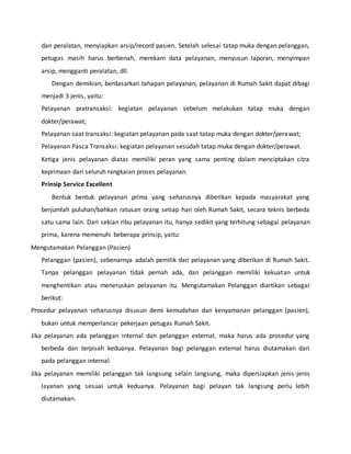 dan peralatan, menyiapkan arsip/record pasien. Setelah selesai tatap muka dengan pelanggan, 
petugas masih harus berbenah, merekam data pelayanan, menyusun laporan, menyimpan 
arsip, mengganti peralatan, dll. 
Dengan demikian, berdasarkan tahapan pelayanan, pelayanan di Rumah Sakit dapat dibagi 
menjadi 3 jenis, yaitu: 
Pelayanan pratransaksi: kegiatan pelayanan sebelum melakukan tatap muka dengan 
dokter/perawat; 
Pelayanan saat transaksi: kegiatan pelayanan pada saat tatap muka dengan dokter/perawat; 
Pelayanan Pasca Transaksi: kegiatan pelayanan sesudah tatap muka dengan dokter/perawat. 
Ketiga jenis pelayanan diatas memiliki peran yang sama penting dalam menciptakan citra 
keprimaan dari seluruh rangkaian proses pelayanan. 
Prinsip Service Excellent 
Bentuk bentuk pelayanan prima yang seharusnya diberikan kepada masyarakat yang 
berjumlah puluhan/bahkan ratusan orang setiap hari oleh Rumah Sakit, secara teknis berbeda 
satu sama lain. Dari sekian ribu pelayanan itu, hanya sedikit yang terhitung sebagai pelayanan 
prima, karena memenuhi beberapa prinsip, yaitu: 
Mengutamakan Pelanggan (Pasien) 
Pelanggan (pasien), sebenarnya adalah pemilik dari pelayanan yang diberikan di Rumah Sakit. 
Tanpa pelanggan pelayanan tidak pernah ada, dan pelanggan memiliki kekuatan untuk 
menghentikan atau meneruskan pelayanan itu. Mengutamakan Pelanggan diartikan sebagai 
berikut: 
Prosedur pelayanan seharusnya disusun demi kemudahan dan kenyamanan pelanggan (pasien), 
bukan untuk memperlancar pekerjaan petugas Rumah Sakit. 
Jika pelayanan ada pelanggan internal dan pelanggan external, maka harus ada prosedur yang 
berbeda dan terpisah keduanya. Pelayanan bagi pelanggan external harus diutamakan dari 
pada pelanggan internal. 
Jika pelayanan memiliki pelanggan tak langsung selain langsung, maka dipersiapkan jenis-jenis 
layanan yang sesuai untuk keduanya. Pelayanan bagi pelayan tak langsung perlu lebih 
diutamakan. 
 