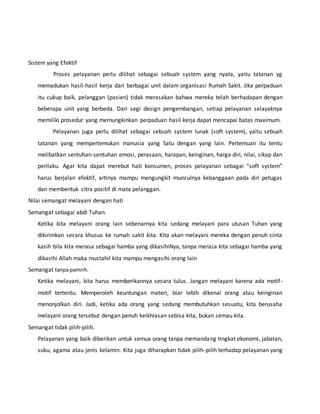 Sistem yang Efektif 
Proses pelayanan perlu dilihat sebagai sebuah system yang nyata, yaitu tatanan yg 
memadukan hasil-hasil kerja dari berbagai unit dalam organisasi Rumah Sakit. Jika perpaduan 
itu cukup baik, pelanggan (pasien) tidak merasakan bahwa mereka telah berhadapan dengan 
beberapa unit yang berbeda. Dari segi design pengembangan, setiap pelayanan selayaknya 
memiliki prosedur yang memungkinkan perpaduan hasil kerja dapat mencapai batas maximum. 
Pelayanan juga perlu dilihat sebagai sebuah system lunak (soft system), yaitu sebuah 
tatanan yang mempertemukan manusia yang Satu dengan yang lain. Pertemuan itu tentu 
melibatkan sentuhan-sentuhan emosi, perasaan, harapan, keinginan, harga diri, nilai, sikap dan 
perilaku. Agar kita dapat merebut hati konsumen, proses pelayanan sebagai “soft system” 
harus berjalan efektif, artinya mampu mengungkit munculnya kebanggaan pada diri petugas 
dan membentuk citra positif di mata pelanggan. 
Nilai semangat melayani dengan hati 
Semangat sebagai abdi Tuhan. 
Ketika kita melayani orang lain sebenarnya kita sedang melayani para utusan Tuhan yang 
dikirimkan secara khusus ke rumah sakit kita. Kita akan melayani mereka dengan penuh cinta 
kasih bila kita merasa sebagai hamba yang dikasihiNya, tanpa merasa kita sebagai hamba yang 
dikasihi Allah maka mustahil kita mampu mengasihi orang lain 
Semangat tanpa pamrih. 
Ketika melayani, kita harus memberikannya secara tulus. Jangan melayani karena ada motif - 
motif tertentu. Memperoleh keuntungan materi, biar lebih dikenal orang atau keinginan 
menonjolkan diri. Jadi, ketika ada orang yang sedang membutuhkan sesuatu, kita berusaha 
melayani orang tersebut dengan penuh keikhlasan sebisa kita, bukan semau kita. 
Semangat tidak pilih-pilih. 
Pelayanan yang baik diberikan untuk semua orang tanpa memandang tingkat ekonomi, jabatan, 
suku, agama atau jenis kelamin. Kita juga diharapkan tidak pilih-pilih terhadap pelayanan yang 
 