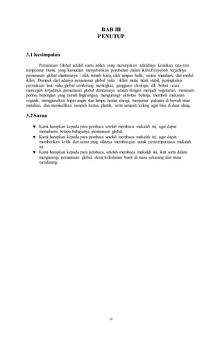 iii
BAB III
PENUTUP
3.1 Kesimpulan
Pemanasan Global adalah suatu istilah yang menunjukan adalahnya kenaikan rata-rata
temperatur Bumi, yang kemudian menyebabkan perubahan dalam iklim.Penyebab terjadinya
pemanasan global diantaranya : efek rumah kaca, efek umpan balik, variasi matahari, dan model
iklim. Dampak dari adanya pemanasan global yaitu : iklim mulai tidak stabil, peningkatan
permukaan laut, suhu global cenderung meningkat, gangguan ekologis, dll. Solusi / cara
mencegah terjadinya pemanasan global diantaranya adalah dengan menjadi vegetarian, menanam
pohon, bepergian yang ramah lingkungan, mengurangi aktivitas belanja, membeli makanan
organik, menggunakan kipas angin dan lampu hemat energi, menjemur pakaian di bawah sinar
matahari, dan memisahkan sampah kertas, plastik, serta sampah kaleng agar bisa di daur ulang.
3.2 Saran
 Kami harapkan kepada para pembaca setelah membaca makalah ini, agar dapat
memahami betapa bahayanya pemanasan global.
 Kami harapkan kepada para pembaca setelah membaca makalah ini, agar dapat
memberikan kritik dan saran yang sifatnya membangun untuk penyempurnaan makalah
ini.
 Kami harapkan kepada para pembaca, setelah membaca makalah ini, ikut serta dalam
mengurangi pemanasan global, demi kelestarian bumi di masa sekarang dan masa
mendatang.
 
