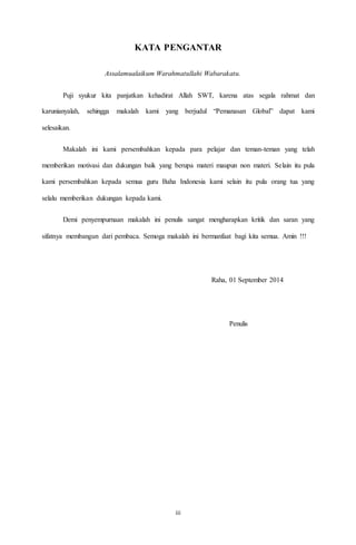 iii
KATA PENGANTAR
Assalamualaikum Warahmatullahi Wabarakatu.
Puji syukur kita panjatkan kehadirat Allah SWT, karena atas segala rahmat dan
karunianyalah, sehingga makalah kami yang berjudul “Pemanasan Global” dapat kami
selesaikan.
Makalah ini kami persembahkan kepada para pelajar dan teman-teman yang telah
memberikan motivasi dan dukungan baik yang berupa materi maupun non materi. Selain itu pula
kami persembahkan kepada semua guru Baha Indonesia kami selain itu pula orang tua yang
selalu memberikan dukungan kepada kami.
Demi penyempurnaan makalah ini penulis sangat mengharapkan kritik dan saran yang
sifatnya membangun dari pembaca. Semoga makalah ini bermanfaat bagi kita semua. Amin !!!
Raha, 01 September 2014
Penulis
 