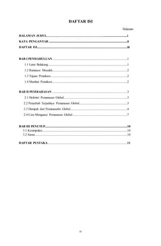 iii
DAFTAR ISI
Halaman
HALAMAN JUDUL………………………………………………..............................i
KATA PENGANTAR ...................................................................................................ii
DAFTAR ISI..................................................................................................................iii
BAB I PENDAHULUAN...............................................................................................1
1.1 Latar Belakang....................................................................................................1
1.2 Rumusan Masalah...............................................................................................2
1.3 Tujuan Penulisan.................................................................................................2
1.4 Manfaat Penulisan...............................................................................................2
BAB II PEMBAHASAN ...............................................................................................3
2.1 Defenisi Pemanasan Global................................................................................3
2.2 Penyebab Terjadinya Pemanasan Global.............................................................3
2.3 Dampak dari Pemanasabn Global........................................................................4
2.4 Cara Mengatasi Pemanasan Global.....................................................................7
BAB III PENUTUP........................................................................................................10
3.1 Kesimpulan............................................................................................................10
3.2 Saran.....................................................................................................................10
DAFTAR PUSTAKA.....................................................................................................11
 