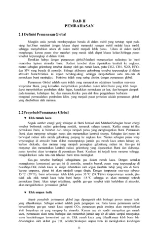 iii
BAB II
PEMBAHASAN
2.1 Definisi PemanasanGlobal
Mungkin anda pernah membayangkan berada di dalam mobil yang tertutup rapat pada
siang hari.Sinar matahari dengan leluasa dapat memasuki ruangan mobil melalui kaca mobil,
sehingga menyebabkan udara di dalam mobil menjadi lebih panas. Udara di dalam mobil
menghangat, karena panas sinar matahari yang masuk tidak dapat leluasa keluar.Sehingga panas
tersebut terperangkap di dalam mobil.
Demikian halnya dengan pemanasan global.Matahari memancarkan radiasinya ke bumi
menembus lapisan atmosfer bumi. Radiasi tersebut akan dipantulkan kembali ke angkasa,
namun sebagian gelombang tersebut diserap oleh gas rumah kaca, yaitu CO2, CH4, N2O, HFCs
dan SF4 yang berada di atmosfer. Sebagai akibatnya gelombang tersebut terperangkap di dalam
atmosfer bumi.Peristiwa ini terjadi berulang-ulang, sehingga menyebabkan suhu rata-rata di
permukaan bumi meningkat. Peristiwa inilah yang sering disebut dengan pemanasan global.
Pemanasan Global adalah suatu istilah yang menunjukan adalahnya kenaikan rata-rata
temperatur Bumi, yang kemudian menyebabkan perubahan dalam iklim.Bumi yang lebih hangat
dapat menyebabkan perubahan siklus hujan, kenaikkan permukaan air laut, dan beragam dampak
pada tanaman, kehidupan liar, dan manusia.Ketika para ahli ilmu pengetahuan berbicara
mengenai permasalahan perubahan iklim, yang menjadi pusat perhatian adalah pemanasan global
yang disebabkan ulah manusia.
2.2PenyebabPemanasanGlobal
 Efek rumah kaca
Segala sumber energi yang terdapat di Bumi berasal dari Matahari.Sebagian besar energi
tersebut berbentuk radiasi gelombang pendek, termasuk cahaya tampak. Ketika energi ini tiba
permukaan Bumi, ia berubah dari cahaya menjadi panas yang menghangatkan Bumi. Permukaan
Bumi, akan menyerap sebagian panas dan memantulkan kembali sisanya. Sebagian dari panas ini
berwujud radiasi infra merah gelombang panjang ke angkasa luar. Namun sebagian panas tetap
terperangkap di atmosfer bumi akibat menumpuknya jumlah gas rumah kaca antara lainuap air,
karbon dioksida, dan metana yang menjadi perangkap gelombang radiasi ini. Gas-gas ini
menyerap dan memantulkan kembali radiasi gelombang yang dipancarkan Bumi dan akibatnya
panas tersebut akan tersimpan di permukaan Bumi. Keadaan ini terjadi terus menerus sehingga
mengakibatkan suhu rata-rata tahunan bumi terus meningkat.
Gas-gas tersebut berfungsi sebagaimana gas dalam rumah kaca. Dengan semakin
meningkatnya konsentrasi gas-gas ini di atmosfer, semakin banyak panas yang terperangkap di
bawahnya.Efek rumah kaca ini sangat dibutuhkan oleh segala makhluk hidup yang ada di bumi,
karena tanpanya, planet ini akan menjadi sangat dingin. Dengan temperatur rata-rata sebesar
15 °C (59 °F), bumi sebenarnya telah lebih panas 33 °C (59 °F)dari temperaturnya semula, jika
tidak ada efek rumah kaca suhu bumi hanya -18 °C sehingga es akan menutupi seluruh
permukaan Bumi. Akan tetapi sebaliknya, apabila gas-gas tersebut telah berlebihan di atmosfer,
akan mengakibatkan pemanasan global.
 Efek umpan balik
Anasir penyebab pemanasan global juga dipengaruhi oleh berbagai proses umpan balik
yang dihasilkannya. Sebagai contoh adalah pada penguapan air. Pada kasus pemanasan akibat
bertambahnya gas-gas rumah kaca seperti CO2, pemanasan pada awalnya akan menyebabkan
lebih banyaknya air yang menguap ke atmosfer. Karena uap air sendiri merupakan gas rumah
kaca, pemanasan akan terus berlanjut dan menambah jumlah uap air di udara sampai tercapainya
suatu kesetimbangan konsentrasi uap air. Efek rumah kaca yang dihasilkannya lebih besar bila
dibandingkan oleh akibat gas CO2 sendiri.(Walaupun umpan balik ini meningkatkan kandungan
 