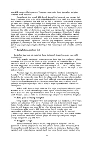 iii
akan lebih panjang di beberapa area. Temperatur pada musim dingin dan malam hari akan
cenderung untuk meningkat.
Daerah hangat akan menjadi lebih lembab karena lebih banyak air yang menguap dari
lautan. Para ilmuan belum begitu yakin apakah kelembaban tersebut malah akan meningkatkan
atau menurunkan pemanasan yang lebih jauh lagi. Hal ini disebabkan karena uap air merupakan
gas rumah kaca, sehingga keberadaannya akan meningkatkan efek insulasi pada atmosfer. Akan
tetapi, uap air yang lebih banyak juga akan membentuk awan yang lebih banyak, sehingga akan
memantulkan cahaya matahari kembali ke angkasa luar, dimana hal ini akan menurunkan proses
pemanasan (lihat siklus air). Kelembaban yang tinggi akan meningkatkan curah hujan, secara
rata-rata, sekitar 1 persen untuk setiap derajat Fahrenheit pemanasan. (Curah hujan di seluruh
dunia telah meningkat sebesar 1 persen dalam seratus tahun terakhir ini).Badaiakan menjadi
lebih sering. Selain itu, air akan lebih cepat menguap dari tanah. Akibatnya beberapa daerah
akan menjadi lebih kering dari sebelumnya. Angin akan bertiup lebih kencang dan mungkin
dengan pola yang berbeda. Topan badai (hurricane) yang memperoleh kekuatannya dari
penguapan air, akan menjadi lebih besar. Berlawanan dengan pemanasan yang terjadi, beberapa
periode yang sangat dingin mungkin akan terjadi. Pola cuaca menjadi tidak terprediksi dan lebih
ekstrim.
 Peningkatan permukaan laut
Perubahan tinggi rata-rata muka laut diukur dari daerah dengan lingkungan yang stabil
secara geologi.
Ketika atmosfer menghangat, lapisan permukaan lautan juga akan menghangat, sehingga
volumenya akan membesar dan menaikkan tinggi permukaan laut. Pemanasan juga akan
mencairkan banyak es di kutub, terutama sekitar Greenland, yang lebih memperbanyak volume
air di laut. Tinggi muka laut di seluruh dunia telah meningkat 10 – 25 cm (4 - 10 inchi) selama
abad ke-20, dan para ilmuan IPCC memprediksi peningkatan lebih lanjut 9 – 88 cm (4 - 35 inchi)
pada abad ke-21.
Perubahan tinggi muka laut akan sangat mempengaruhi kehidupan di daerah pantai.
Kenaikan 100 cm (40 inchi) akan menenggelamkan 6 persen daerah Belanda, 17,5 persen daerah
Bangladesh, dan banyak pulau-pulau. Erosi dari tebing, pantai, dan bukit pasir akan meningkat.
Ketika tinggi lautan mencapai muara sungai, banjir akibat air pasang akan meningkat di daratan.
Negara-negara kaya akan menghabiskan dana yang sangat besar untuk melindungi daerah
pantainya, sedangkan negara-negara miskin mungkin hanya dapat melakukan evakuasi dari
daerah pantai.
Bahkan sedikit kenaikan tinggi muka laut akan sangat mempengaruhi ekosistem pantai.
Kenaikan 50 cm (20 inchi) akan menenggelamkan separuh dari rawa-rawa pantai di Amerika
Serikat. Rawa-rawa baru juga akan terbentuk, tetapi tidak di area perkotaan dan daerah yang
sudah dibangun. Kenaikan muka laut ini akan menutupi sebagian besar dari Florida Everglades.
 Suhu global cenderung meningkat
Orang mungkin beranggapan bahwa Bumi yang hangat akan menghasilkan lebih banyak
makanan dari sebelumnya, tetapi hal ini sebenarnya tidak sama di beberapa tempat. Bagian
Selatan Kanada, sebagai contoh, mungkin akan mendapat keuntungan dari lebih tingginya curah
hujan dan lebih lamanya masa tanam. Di lain pihak, lahan pertanian tropis semi kering di
beberapa bagian Afrika mungkin tidak dapat tumbuh. Daerah pertanian gurun yang
menggunakan air irigasi dari gunung-gunung yang jauh dapat menderita jika snowpack
(kumpulan salju) musim dingin, yang berfungsi sebagai reservoir alami, akan mencair sebelum
puncak bulan-bulan masa tanam. Tanaman pangan dan hutan dapat mengalami serangan
serangga dan penyakit yang lebih hebat.
 Gangguan ekologis
Hewan dan tumbuhan menjadi makhluk hidup yang sulit menghindar dari efek
pemanasan ini karena sebagian besar lahan telah dikuasai manusia.Dalam pemanasan global,
hewan cenderung untuk bermigrasi ke arah kutub atau ke atas pegunungan. Tumbuhan akan
mengubah arah pertumbuhannya, mencari daerah baru karena habitat lamanya menjadi terlalu
 