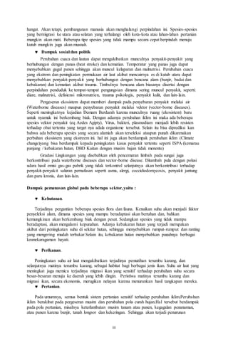 iii
hangat. Akan tetapi, pembangunan manusia akan menghalangi perpindahan ini. Spesies-spesies
yang bermigrasi ke utara atau selatan yang terhalangi oleh kota-kota atau lahan-lahan pertanian
mungkin akan mati. Beberapa tipe spesies yang tidak mampu secara cepat berpindah menuju
kutub mungkin juga akan musnah.
 Dampak sosial dan politik
Perubahan cuaca dan lautan dapat mengakibatkan munculnya penyakit-penyakit yang
berhubungan dengan panas (heat stroke) dan kematian. Temperatur yang panas juga dapat
menyebabkan gagal panen sehingga akan muncul kelaparan dan malnutrisi. Perubahan cuaca
yang ekstrem dan peningkatan permukaan air laut akibat mencairnya es di kutub utara dapat
menyebabkan penyakit-penyakit yang berhubungan dengan bencana alam (banjir, badai dan
kebakaran) dan kematian akibat trauma. Timbulnya bencana alam biasanya disertai dengan
perpindahan penduduk ke tempat-tempat pengungsian dimana sering muncul penyakit, seperti:
diare, malnutrisi, defisiensi mikronutrien, trauma psikologis, penyakit kulit, dan lain-lain.
Pergeseran ekosistem dapat memberi dampak pada penyebaran penyakit melalui air
(Waterborne diseases) maupun penyebaran penyakit melalui vektor (vector-borne diseases).
Seperti meningkatnya kejadian Demam Berdarah karena munculnya ruang (ekosistem) baru
untuk nyamuk ini berkembang biak. Dengan adamya perubahan iklim ini maka ada beberapa
spesies vektor penyakit (eq Aedes Agipty), Virus, bakteri, plasmodium menjadi lebih resisten
terhadap obat tertentu yang target nya adala organisme tersebut. Selain itu bisa diprediksi kan
bahwa ada beberapa spesies yang secara alamiah akan terseleksi ataupun punah dikarenakan
perbuhan ekosistem yang ekstreem ini. hal ini juga akan berdampak perubahan iklim (Climate
change)yang bisa berdampak kepada peningkatan kasus penyakit tertentu seperti ISPA (kemarau
panjang / kebakaran hutan, DBD Kaitan dengan musim hujan tidak menentu)
Gradasi Lingkungan yang disebabkan oleh pencemaran limbah pada sungai juga
berkontribusi pada waterborne diseases dan vector-borne disease. Ditambah pula dengan polusi
udara hasil emisi gas-gas pabrik yang tidak terkontrol selanjutnya akan berkontribusi terhadap
penyakit-penyakit saluran pernafasan seperti asma, alergi, coccidiodomycosis, penyakit jantung
dan paru kronis, dan lain-lain.
Dampak pemanasan global pada beberapa sektor, yaitu :
 Kehutanan.
Terjadinya pergantian beberapa spesies flora dan fauna. Kenaikan suhu akan menjadi faktor
penyeleksi alam, dimana spesies yang mampu beradaptasi akan bertahan dan, bahkan
kemungkinan akan berkembang biak dengan pesat. Sedangkan spesies yang tidak mampu
beradaptasi, akan mengalami kepunahan. Adanya kebakaran hutan yang terjadi merupakan
akibat dari peningkatan suhu di sekitar hutan, sehingga menyebabkan rumput-rumput dan ranting
yang mengering mudah terbakar.Selain itu, kebakaran hutan menyebabkan punahnya berbagai
keanekaragaman hayati.
 Perikanan.
Peningkatan suhu air laut mengakibatkan terjadinya pemutihan terumbu karang, dan
selanjutnya matinya terumbu karang, sebagai habitat bagi berbagai jenis ikan. Suhu air laut yang
meningkat juga memicu terjadinya migrasi ikan yang sensitif terhadap perubahan suhu secara
besar-besaran menuju ke daerah yang lebih dingin. Peristiwa matinya terumbu karang dan
migrasi ikan, secara ekonomis, merugikan nelayan karena menurunkan hasil tangkapan mereka.
 Pertanian.
Pada umumnya, semua bentuk sistem pertanian sensitif terhadap perubahan iklim.Perubahan
iklim berakibat pada pergeseran musim dan perubahan pola curah hujan.Hal tersebut berdampak
pada pola pertanian, misalnya keterlambatan musim tanam atau panen, kegagalan penanaman,
atau panen karena banjir, tanah longsor dan kekeringan. Sehingga akan terjadi penurunan
 