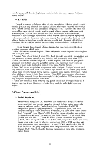 iii
produksi pangan di Indonesia. Singkatnya, perubahan iklim akan mempengaruhi ketahanan
pangan nasional.
 Kesehatan.
Dampak pemanasan global pada sektor ini yaitu meningkatkan frekuensi penyakit tropis,
misalnya penyakit yang ditularkan oleh nyamuk (malaria dan demam berdarah), mewabahnya
diare, penyakit kencing tikus atau leptospirasis dan penyakit kulit. Kenaikan suhu udara akan
menyebabkan masa inkubasi nyamuk semakin pendek sehingga nyamuk makin cepat untuk
berkembangbiak. Bencana banjir yang melanda akan menyebabkan terkontaminasinya
persediaan air bersih sehingga menimbulkan wabah penyakit diare dan penyakit leptospirosis
pada masa pasca banjir. Sementara itu, kemarau panjang akan mengakibatkan krisis air bersih
sehingga berdampak timbulnya penyakit diare dan penyakit kulit. Penyakit Infeksi Saluran
Pernafasan Akut (ISPA) juga menjadi ancaman seiring dengan terjadinya kebakaran hutan.
Selain dampak diatas, tercatat beberapa kejadian luar biasa yang mengindikasikan
terjadinya pemanasan global, yaitu :
1.Tahun 2005 merupakan tahun terpanas. NASA melaporkan bahwa temperatur rata-rata global
telah meningkat 0,060 C.
2. Pencairan Artik terbesar terjadi di tahun 2005. Hasil foto salah satu satelit menunjukkan area
yang tertutup es permanen merupakan area tersempit pada akhir musim panas tahun 2005.
3.Tahun 2005 merupakan tahun dengan air di Karibia terpanas, lebih lama dari yang pernah
terjadi dan menyebabkan terjadinya pemutihan karang (coral bleaching) besar-besaran di
sepanjang wilayah mulai dari Karibia hingga Florida Keys, Amerika Serikat.
4. Tahun 2005 tercatat sebagai tahun dengan nama badai terbanyak. Terdapat 26 nama badai
yang melampaui daftar nama resmi. Pada tahun ini juga terdapat sekitar 14 badai, yang disebut
sebagai badai hebat (hurricane), karena memiliki kecepatan angin melebihi 119 km/jam. Rekor
tahun sebelumnya hanya 12 badai dalam setahun. Tahun 2005 juga merupakan tahun dengan
kategori 5 badai terbanyak dengan kecepatan angin 249 km/jam.Tahun 2005 merupakan tahun
yang mengalami kerugian termahal akibat badai.
5. Tahun 2005 merupakan tahun terkering yang pernah terjadi sejak beberapa dekade lalu di
Amazon, Amerika Selatan. Dan Amerika bagian barat menderita akibat kekeringan yang
panjang.
2.4 SolusiPemanasanGlobal
 Jadilah Vegetarian
Memproduksi daging sarat CO2 dan metana dan membutuhkan banyak air. Hewan
ternak seperti sapi atau kambing merupakan penghasil terbesar metana saat mereka
mencerna makanan mereka. Food and Agriculture Organization (FAO) PBB
menyebutkan produksi daging menyumbang 18% pemanasan global, lebih besar
daripada sumbangan seluruh transportasi di dunia (13,5%). Lebih lanjut, dalam laporan
FAO, “Livestock’s Long Shadow”, 2006 dipaparkan bahwa peternakan menyumbang
65% gas nitro oksida dunia (310 kali lebih kuat dari CO2) dan 37% gas metana dunia
(72 kali lebih kuat dari CO2). Selain itu, United Nations Environment Programme
(UNEP), dalam buku panduan “Kick The Habit”, 2008, menyebutkan bahwa pola makan
daging untuk setiap orang per tahunnya menyumbang 6.700 kg CO2, sementara diet
vegan per orangnya hanya menyumbang 190 kg CO2! Tidak mengherankan bila ahli
iklim terkemuka PBB, yang merupakan Ketua Intergovernmental Panel on Climate
Change (IPCC) PBB, Dr. Rajendra Pachauri, menganjurkan orang untuk mengurangi
makan daging.
 