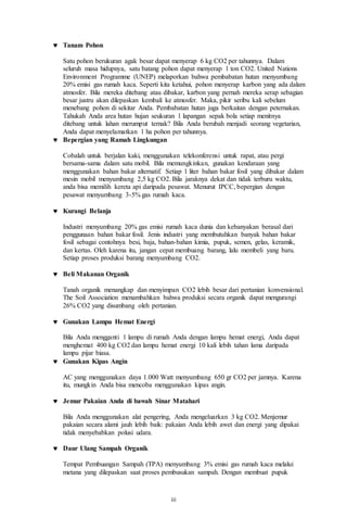 iii
 Tanam Pohon
Satu pohon berukuran agak besar dapat menyerap 6 kg CO2 per tahunnya. Dalam
seluruh masa hidupnya, satu batang pohon dapat menyerap 1 ton CO2. United Nations
Environment Programme (UNEP) melaporkan bahwa pembabatan hutan menyumbang
20% emisi gas rumah kaca. Seperti kita ketahui, pohon menyerap karbon yang ada dalam
atmosfer. Bila mereka ditebang atau dibakar, karbon yang pernah mereka serap sebagian
besar justru akan dilepaskan kembali ke atmosfer. Maka, pikir seribu kali sebelum
menebang pohon di sekitar Anda. Pembabatan hutan juga berkaitan dengan peternakan.
Tahukah Anda area hutan hujan seukuran 1 lapangan sepak bola setiap menitnya
ditebang untuk lahan merumput ternak? Bila Anda berubah menjadi seorang vegetarian,
Anda dapat menyelamatkan 1 ha pohon per tahunnya.
 Bepergian yang Ramah Lingkungan
Cobalah untuk berjalan kaki, menggunakan telekonferensi untuk rapat, atau pergi
bersama-sama dalam satu mobil. Bila memungkinkan, gunakan kendaraan yang
menggunakan bahan bakar alternatif. Setiap 1 liter bahan bakar fosil yang dibakar dalam
mesin mobil menyumbang 2,5 kg CO2. Bila jaraknya dekat dan tidak terburu waktu,
anda bisa memilih kereta api daripada pesawat. Menurut IPCC, bepergian dengan
pesawat menyumbang 3-5% gas rumah kaca.
 Kurangi Belanja
Industri menyumbang 20% gas emisi rumah kaca dunia dan kebanyakan berasal dari
penggunaan bahan bakar fosil. Jenis industri yang membutuhkan banyak bahan bakar
fosil sebagai contohnya besi, baja, bahan-bahan kimia, pupuk, semen, gelas, keramik,
dan kertas. Oleh karena itu, jangan cepat membuang barang, lalu membeli yang baru.
Setiap proses produksi barang menyumbang CO2.
 Beli Makanan Organik
Tanah organik menangkap dan menyimpan CO2 lebih besar dari pertanian konvensional.
The Soil Association menambahkan bahwa produksi secara organik dapat mengurangi
26% CO2 yang disumbang oleh pertanian.
 Gunakan Lampu Hemat Energi
Bila Anda mengganti 1 lampu di rumah Anda dengan lampu hemat energi, Anda dapat
menghemat 400 kg CO2 dan lampu hemat energi 10 kali lebih tahan lama daripada
lampu pijar biasa.
 Gunakan Kipas Angin
AC yang menggunakan daya 1.000 Watt menyumbang 650 gr CO2 per jamnya. Karena
itu, mungkin Anda bisa mencoba menggunakan kipas angin.
 Jemur Pakaian Anda di bawah Sinar Matahari
Bila Anda menggunakan alat pengering, Anda mengeluarkan 3 kg CO2. Menjemur
pakaian secara alami jauh lebih baik: pakaian Anda lebih awet dan energi yang dipakai
tidak menyebabkan polusi udara.
 Daur Ulang Sampah Organik
Tempat Pembuangan Sampah (TPA) menyumbang 3% emisi gas rumah kaca melalui
metana yang dilepaskan saat proses pembusukan sampah. Dengan membuat pupuk
 