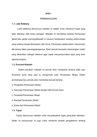 BAB I
PENDAHULUAN
1.1. Latar Belakang
Latar belakang disusunnya makalah ini adalah untuk memenuhi tugas yang
telah diberikan oleh dosen pengajar. Makalah ini membahas tentang Pemanasan
global atau global warming.Makalah ini disusun berdasarkan tentang perbincangan
yang sedang hangat dibicarakan oleh dunia. Pemanasan global belum menemukan
titik terang dalam penanggulangannya. Disini penulis berusaha menerangkan materi
yang dibutuhkan sebagai referensi agar dapat menyempurnakan topik yang akan
diperbincangkan.
1.2. Rumusan Masalah
Dalam penulisan makalah ini penulis akan membahas tentang salah satu
fenomena dunia yang saat ini mengancam yaitu Pemanasan Glogal. Dalam
pembahasannya, penulis akan membahas banyak tentang :
a. Pengertian Pemanasan Global
b. Hubungan Pemanasan Global dengan Efek Rumah Kaca
c. Penyebab Pemanasan Global
d. Dampak Pemanasan Global
e. Solusi dari Pemanasan Global
1.3. Tujuan
Tujuan disusunnya makalah untuk menyelesaikan tugas yang telah diberikan.
Selain itu penyusunan ini juga untuk membuka jendela pengetahuan tentang
 