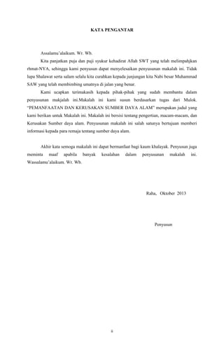 KATA PENGANTAR

Assalamu’alaikum. Wr. Wb.
Kita panjatkan puja dan puji syukur kehadirat Allah SWT yang telah melimpahjkan
rhmat-NYA, sehingga kami penyusun dapat menyelesaikan penyusunan makalah ini. Tidak
lupa Shalawat serta salam selalu kita curahkan kepada junjungan kita Nabi besar Muhammad
SAW yang telah membimbing umatnya di jalan yang benar.
Kami ucapkan terimakasih kepada pihak-pihak yang sudah membantu dalam
penyusunan makjalah ini.Makalah ini kami susun berdasarkan tugas dari Mulok.
“PEMANFAATAN DAN KERUSAKAN SUMBER DAYA ALAM” merupakan judul yang
kami berikan untuk Makalah ini. Makalah ini bersisi tentang pengertian, macam-macam, dan
Kerusakan Sumber daya alam. Penyusunan makalah ini salah satunya bertujuan memberi
informasi kepada para remaja tentang sumber daya alam.

Akhir kata semoga makalah ini dapat bermanfaat bagi kaum khalayak. Penyusun juga
meminta

maaf

apabila

banyak

kesalahan

dalam

penyusunan

makalah

Wassalamu’alaikum. Wr. Wb.

Raha, Oktober 2013

Penyusun

ii

ini.

 