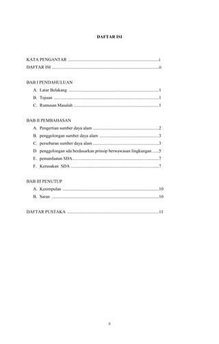 DAFTAR ISI

KATA PENGANTAR ..................................................................................i
DAFTAR ISI .................................................................................................ii

BAB I PENDAHULUAN
A. Latar Belakang ..................................................................................1
B. Tujuan ...............................................................................................1
C. Rumusan Masalah .............................................................................1

BAB II PEMBAHASAN
A. Pengertian sumber daya alam ............................................................2
B. penggolongan sumber daya alam ......................................................3
C. persebaran sumber daya alam ............................................................3
D. penggolongan sda berdasarkan prinsip berwawasan lingkungan ......5
E. pemanfaatan SDA ..............................................................................7
F. Kerusakan SDA ................................................................................7

BAB III PENUTUP
A. Kesimpulan .......................................................................................10
B. Saran .................................................................................................10

DAFTAR PUSTAKA ...................................................................................11

ii

 