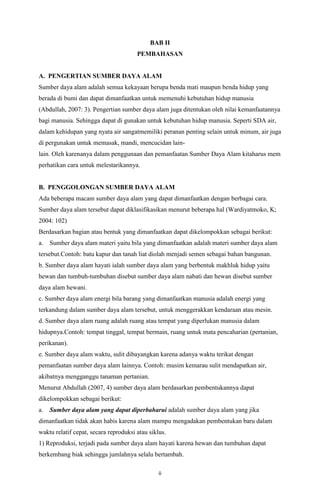 BAB II
PEMBAHASAN

A. PENGERTIAN SUMBER DAYA ALAM
Sumber daya alam adalah semua kekayaan berupa benda mati maupun benda hidup yang
berada di bumi dan dapat dimanfaatkan untuk memenuhi kebutuhan hidup manusia
(Abdullah, 2007: 3). Pengertian sumber daya alam juga ditentukan oleh nilai kemanfaatannya
bagi manusia. Sehingga dapat di gunakan untuk kebutuhan hidup manusia. Seperti SDA air,
dalam kehidupan yang nyata air sangatmemiliki peranan penting selain untuk minum, air juga
di pergunakan untuk memasak, mandi, mencucidan lainlain. Oleh karenanya dalam penggunaan dan pemanfaatan Sumber Daya Alam kitaharus mem
perhatikan cara untuk melestarikannya.

B. PENGGOLONGAN SUMBER DAYA ALAM
Ada beberapa macam sumber daya alam yang dapat dimanfaatkan dengan berbagai cara.
Sumber daya alam tersebut dapat diklasifikasikan menurut beberapa hal (Wardiyatmoko, K;
2004: 102)
Berdasarkan bagian atau bentuk yang dimanfaatkan dapat dikelompokkan sebagai berikut:
a.

Sumber daya alam materi yaitu bila yang dimanfaatkan adalah materi sumber daya alam

tersebut.Contoh: batu kapur dan tanah liat diolah menjadi semen sebagai bahan bangunan.
b. Sumber daya alam hayati ialah sumber daya alam yang berbentuk makhluk hidup yaitu
hewan dan tumbuh-tumbuhan disebut sumber daya alam nabati dan hewan disebut sumber
daya alam hewani.
c. Sumber daya alam energi bila barang yang dimanfaatkan manusia adalah energi yang
terkandung dalam sumber daya alam tersebut, untuk menggerakkan kendaraan atau mesin.
d. Sumber daya alam ruang adalah ruang atau tempat yang diperlukan manusia dalam
hidupnya.Contoh: tempat tinggal, tempat bermain, ruang untuk mata pencaharian (pertanian,
perikanan).
e. Sumber daya alam waktu, sulit dibayangkan karena adanya waktu terikat dengan
pemanfaatan sumber daya alam lainnya. Contoh: musim kemarau sulit mendapatkan air,
akibatnya mengganggu tanaman pertanian.
Menurut Abdullah (2007, 4) sumber daya alam berdasarkan pembentukannya dapat
dikelompokkan sebagai berikut:
a.

Sumber daya alam yang dapat diperbaharui adalah sumber daya alam yang jika

dimanfaatkan tidak akan habis karena alam mampu mengadakan pembentukan baru dalam
waktu relatif cepat, secara reproduksi atau siklus.
1) Reproduksi, terjadi pada sumber daya alam hayati karena hewan dan tumbuhan dapat
berkembang biak sehingga jumlahnya selalu bertambah.
ii

 