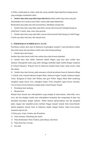 2) Siklus, terjadi pada air, udara, tanah dan energi matahari dapat diperbarui dengan proses
yang melingkar membentuk siklus.
b.

Sumber daya alam yang tidak dapat diperbarui adalah sumber daya alam yang jika

dimanfaatkan terus menerus akan habis, karena tidak dapat diperbaruhi.
Berdasarkan daya pakai dan nilai konsumtifnya, dibedakan menjadi dua.
1.

Sumber daya alam yang tidak cepat habis, karena nilai konsumtif terhadap barang itu

relatif kecil. Contoh: intan, emas, batu permata.
2.

Sumber daya alam yang cepat habis, karena nilai konsumtif akan barang ini relatif tinggi.

Contoh: gas alam, batu bara, dan minyak bumi.

C. PERSEBARAN SUMBER DAYA ALAM
Persebaran sumber daya alam di Indonesia di golongkan menjadi 2 yaitu persebaran sumber
daya alam hayati dan persebaran sumber daya alam barang tambang.
1.

Sumber daya alam hayati

Sumber daya alam hayati terdiri dari sumber daya alam hewani dannabati.
a) Sumber daya alam nabati; Indonesia adalah Negara yang kaya akan sumber daya
alamnya. Dianugerahi tanah yang subur sehingga tumbuhan dapat tumbuh dengan sempurna
di wilayah Indonesia. Wilayah Flora di Indonesia meliputi hutan tropis, hutan musim, stepa
dan sabana.
b) Sumber daya alam hewani, pada umumnya wilayah persebaran fauna di Indonesia dibagi
3 wilayah yaitu wilayah Indonesia bagian Barat, Indonesia bagian Tengah, Indonesia bagian
Timur. Ketiganya di batasi oleh Wallace dan garis Weber. Bagian Barat lebih cenderung
mengikuti ragam hewan Asia, sednagkan bagian Timur mengikuti ragam hewan Australia.
Ciri-ciri kasus hewan Indonesia terdapat pada wilayah bagian Tengah.
2.

Persebaran hasil tambang

a.

Minyak bumi

Minyak bumi berasal dari mikroplankton yang terdapat di danau-danau, teluk-teluk, rawarawa, dan laut dangkal setelah mati mikroplakton berjatuhan dan mengendap di dasar laut
kemudian bercampur dengan sedimen. Akibat tekanan lapisan-lapisan atas dan pengaruh
panas magma dan terjadilah proses destilasi hingga menjadi minyak bumi kasar.Daerahdaerah penghasil minyak bumi di Indonesia adalah sebagai berikut: (http://www.tarunanusantara-mgl.sch.id).
1) Pulau jawa: Cepu, Cirebon, dan Wonokerto.
2) Pulau Sumatra: Palembang dan Jambi.
3) Pulau Kalimantan: Pulau Tarakan, pulau Bunyu, dan Kutai.
4) Pulau Irian Jaya: Sorong.
b.

Gas alam

ii

 
