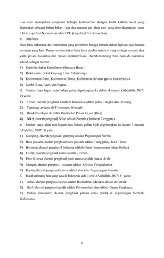 Gas alam merupakan campuran beberpa hidrokarbon dengan kadar karbon kecil yang
digunakan sebagai bahan baker. Ada dua macam gas alam cair yang diperdagangkan yaitu
LNG (Liquified Natural Gas) dan LPG (Liquified Petroleum Gas).
c.

Batu bara

Batu bara terbentuk dari tumbuhan yang tertimbun hingga berada dalam lapisan batu-batuan
sediman yang lain. Proses pembentukan batu bara disebut inkolent yang terbagi menjadi dua
yaitu proses biokimia dan proses metamorfosis. Daerah tambang batu bara di Indonesia
adalah sebagai berikut:
1) Ombilin: dekat Sawahlunto (Sumatra Barat)
2) Bukit asam: dekat Tanjung Enin (Palembang)
3) Kalimantan Barat, Kalimantan Timur, Kalimantan Selatan (pulau laut/sebuku)
4) Jambi, Riau, Aceh, dan Papua.
d.

Sumber daya logam atau bahan galian digolongkan ke dalam 4 macam (Abdullah, 2007:

7) yaitu:
1)

Timah, daerah penghasil timah di Indonesia adalah pulau Bangka dan Belitung.

2)

Tembaga terdapat di Tirtomogo, Wonogiri.

3)

Bauskit terdapat di Pulau Bintan dan Pulau Kayan (Riau)

4)

Nikel, daerah penghasil Nikel adalah Pomala (Sulawesi Tenggara)

e.

Sumber daya alam non logam atau bahan galian bijih digolongkan ke dalam 7 macam

(Abdullah, 2007: 8) yaitu:
1) Gamping, daerah penghasil gamping adalah Pegunungan Seribu
2) Batu pualam, daerah penghasil batu pualam adalah Trenggalek, Jawa Timur.
3) Belerang, daerah penghasil belerang adalah Garut (pegunungan telaga Bodas)
4) Fosfat, daerah penghasil fosfat adalah Cirebon.
5) Pasir Kuarsa, daerah penghasil pasir kuarsa adalah Banda Aceh
6) Mangan, daerah penghasil mangan adalah Kliripan (Yogyakarta).
7) Kaolin, daerah penghasil kaolin adalah disekitar Pegunungan Sumatra.
f.

Hasil tambang lain yang ada di Indonesia ada 3 jenis (Abdullah, 2007: 8) yaitu:

1)

Asbes, daerah penghasil asbes adalah Halmahera, Maluku, diolah di Gresik.

2)

Grafit daerah penghasil grafit adalah Payakumbuh dan sekitar Danau Singkarak.

3)

Platina (masputih) daerah penghasil platina (mas putih) di pegunungan Verbeek

Kalimantan.

ii

 