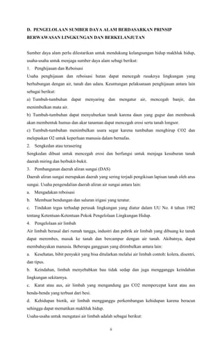 D. PENGELOLAAN SUMBER DAYA ALAM BERDASARKAN PRINSIP
BERWAWASAN LINGKUNGAN DAN BERKELANJUTAN

Sumber daya alam perlu dilestarikan untuk mendukung kelangsungan hidup makhluk hidup,
usaha-usaha untuk menjaga sumber daya alam sebagi berikut:
1.

Penghijauan dan Reboisasi

Usaha penghijauan dan reboisasi hutan dapat mencegah rusaknya lingkungan yang
berhubungan dengan air, tanah dan udara. Keuntungan pelaksanaan penghijauan antara lain
sebagai berikut:
a) Tumbuh-tumbuhan dapat menyaring dan mengatur air, mencegah banjir, dan
menimbulkan mata air.
b) Tumbuh-tumbuhan dapat menyuburkan tanah karena daun yang gugur dan membusuk
akan membentuk humus dan akar tanaman dapat mencegah erosi serta tanah longsor.
c) Tumbuh-tumbuhan menimbulkan usara segar karena tumbuhan menghirup CO2 dan
melepaskan O2 untuk keperluan manusia dalam bernafas.
2.

Sengkedan atau terasering

Sengkedan dibuat untuk mencegah erosi dan berfungsi untuk menjaga kesuburan tanah
daerah miring dan berbukit-bukit.
3.

Pembangunan daerah aliran sungai (DAS)

Daerah aliran sungai merupakan daerah yang sering terjadi pengikisan lapisan tanah oleh arus
sungai. Usaha pengendalian daerah aliran air sungai antara lain:
a.

Mengadakan reboisasi

b.

Membuat bendungan dan saluran irigasi yang teratur.

c.

Tindakan tegas terhadap perusak lingkungan yang diatur dalam UU No. 4 tahun 1982

tentang Ketentuan-Ketentuan Pokok Pengelolaan Lingkungan Hidup.
4.

Pengelolaan air limbah

Air limbah berasal dari rumah tangga, industri dan pabrik air limbah yang dibuang ke tanah
dapat merembes, masuk ke tanah dan bercampur dengan air tanah. Akibatnya, dapat
membahayakan manusia. Beberapa gangguan yang ditimbulkan antara lain:
a.

Kesehatan, bibit penyakit yang bisa ditularkan melalui air limbah contoh: kolera, disentri,

dan tipus.
b.

Keindahan, limbah menyebabkan bau tidak sedap dan juga mengganggu keindahan

lingkungan sekitarnya.
c.

Karat atau aus, air limbah yang mengandung gas CO2 mempercepat karat atau aus

benda-benda yang terbuat dari besi.
d.

Kehidupan biotik, air limbah mengganggu perkembangan kehidupan karena beracun

sehingga dapat mematikan makhluk hidup.
Usaha-usaha untuk mengatasi air limbah adalah sebagai berikut:
ii

 