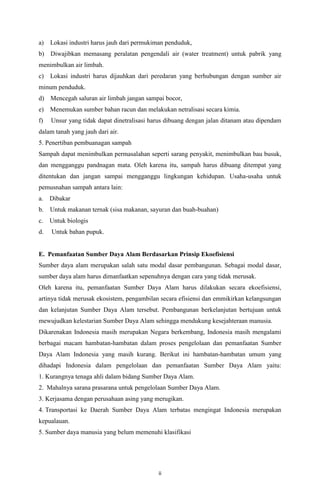 a)

Lokasi industri harus jauh dari permukiman penduduk,

b) Diwajibkan memasang peralatan pengendali air (water treatment) untuk pabrik yang
menimbulkan air limbah.
c)

Lokasi industri harus dijauhkan dari peredaran yang berhubungan dengan sumber air

minum penduduk.
d) Mencegah saluran air limbah jangan sampai bocor,
e) Menemukan sumber bahan racun dan melakukan netralisasi secara kimia.
f)

Unsur yang tidak dapat dinetralisasi harus dibuang dengan jalan ditanam atau dipendam

dalam tanah yang jauh dari air.
5. Penertiban pembuanagan sampah
Sampah dapat menimbulkan permasalahan seperti sarang penyakit, menimbulkan bau busuk,
dan mengganggu pandnagan mata. Oleh karena itu, sampah harus dibuang ditempat yang
ditentukan dan jangan sampai mengganggu lingkungan kehidupan. Usaha-usaha untuk
pemusnahan sampah antara lain:
a.

Dibakar

b.

Untuk makanan ternak (sisa makanan, sayuran dan buah-buahan)

c.

Untuk biologis

d.

Untuk bahan pupuk.

E. Pemanfaatan Sumber Daya Alam Berdasarkan Prinsip Ekoefisiensi
Sumber daya alam merupakan salah satu modal dasar pembangunan. Sebagai modal dasar,
sumber daya alam harus dimanfaatkan sepenuhnya dengan cara yang tidak merusak.
Oleh karena itu, pemanfaatan Sumber Daya Alam harus dilakukan secara ekoefisiensi,
artinya tidak merusak ekosistem, pengambilan secara efisiensi dan emmikirkan kelangsungan
dan kelanjutan Sumber Daya Alam tersebut. Pembangunan berkelanjutan bertujuan untuk
mewujudkan kelestarian Sumber Daya Alam sehingga mendukung kesejahteraan manusia.
Dikarenakan Indonesia masih merupakan Negara berkembang, Indonesia masih mengalami
berbagai macam hambatan-hambatan dalam proses pengelolaan dan pemanfaatan Sumber
Daya Alam Indonesia yang masih kurang. Berikut ini hambatan-hambatan umum yang
dihadapi Indonesia dalam pengelolaan dan pemanfaatan Sumber Daya Alam yaitu:
1. Kurangnya tenaga ahli dalam bidang Sumber Daya Alam.
2. Mahalnya sarana prasarana untuk pengelolaan Sumber Daya Alam.
3. Kerjasama dengan perusahaan asing yang merugikan.
4. Transportasi ke Daerah Sumber Daya Alam terbatas mengingat Indonesia merupakan
kepualauan.
5. Sumber daya manusia yang belum memenuhi klasifikasi

ii

 