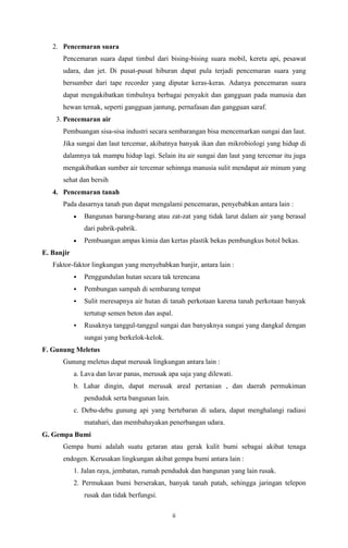2. Pencemaran suara
Pencemaran suara dapat timbul dari bising-bising suara mobil, kereta api, pesawat
udara, dan jet. Di pusat-pusat hiburan dapat pula terjadi pencemaran suara yang
bersumber dari tape recorder yang diputar keras-keras. Adanya pencemaran suara
dapat mengakibatkan timbulnya berbagai penyakit dan gangguan pada manusia dan
hewan ternak, seperti gangguan jantung, pernafasan dan gangguan saraf.
3. Pencemaran air
Pembuangan sisa-sisa industri secara sembarangan bisa mencemarkan sungai dan laut.
Jika sungai dan laut tercemar, akibatnya banyak ikan dan mikrobiologi yang hidup di
dalamnya tak mampu hidup lagi. Selain itu air sungai dan laut yang tercemar itu juga
mengakibatkan sumber air tercemar sehinnga manusia sulit mendapat air minum yang
sehat dan bersih
4. Pencemaran tanah
Pada dasarnya tanah pun dapat mengalami pencemaran, penyebabkan antara lain :
Bangunan barang-barang atau zat-zat yang tidak larut dalam air yang berasal
dari pabrik-pabrik.
Pembuangan ampas kimia dan kertas plastik bekas pembungkus botol bekas.
E. Banjir
Faktor-faktor lingkungan yang menyebabkan banjir, antara lain :


Penggundulan hutan secara tak terencana



Pembungan sampah di sembarang tempat



Sulit meresapnya air hutan di tanah perkotaan karena tanah perkotaan banyak
tertutup semen beton dan aspal.



Rusaknya tanggul-tanggul sungai dan banyaknya sungai yang dangkal dengan
sungai yang berkelok-kelok.

F. Gunung Meletus
Gunung meletus dapat merusak lingkungan antara lain :
a. Lava dan lavar panas, merusak apa saja yang dilewati.
b. Lahar dingin, dapat merusak areal pertanian , dan daerah permukiman
penduduk serta bangunan lain.
c. Debu-debu gunung api yang bertebaran di udara, dapat menghalangi radiasi
matahari, dan membahayakan penerbangan udara.
G. Gempa Bumi
Gempa bumi adalah suatu getaran atau gerak kulit bumi sebagai akibat tenaga
endogen. Kerusakan lingkungan akibat gempa bumi antara lain :
1. Jalan raya, jembatan, rumah penduduk dan bangunan yang lain rusak.
2. Permukaan bumi berserakan, banyak tanah patah, sehingga jaringan telepon
rusak dan tidak berfungsi.
ii

 
