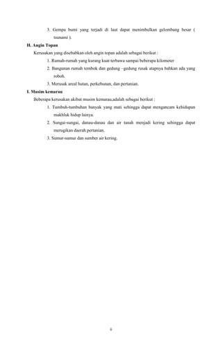 3. Gempa bumi yang terjadi di laut dapat menimbulkan gelombang besar (
tsunami ).
H. Angin Topan
Kerusakan yang disebabkan oleh angin topan adalah sebagai berikut :
1. Rumah-rumah yang kurang kuat terbawa sampai beberapa kilometer
2. Bangunan rumah tembok dan gedung –gedung rusak atapnya bahkan ada yang
roboh.
3. Merusak areal hutan, perkebunan, dan pertanian.
I. Musim kemarau
Beberapa kerusakan akibat musim kemarau,adalah sebagai berikut :
1. Tumbuh-tumbuhan banyak yang mati sehingga dapat mengancam kehidupan
makhluk hidup lainya.
2. Sungai-sungai, danau-danau dan air tanah menjadi kering sehingga dapat
merugikan daerah pertanian.
3. Sumur-sumur dan sumber air kering.

ii

 