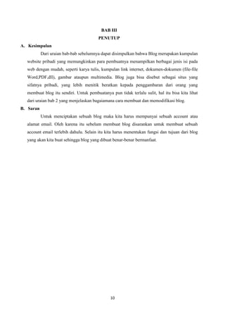 BAB III
PENUTUP
A. Kesimpulan
Dari uraian bab-bab sebelumnya dapat disimpulkan bahwa Blog merupakan kumpulan
website pribadi yang memungkinkan para pembuatnya menampilkan berbagai jenis isi pada
web dengan mudah, seperti karya tulis, kumpulan link internet, dokumen-dokumen (file-file
Word,PDF,dll), gambar ataupun multimedia. Blog juga bisa disebut sebagai situs yang
sifatnya pribadi, yang lebih menitik beratkan kepada penggambaran dari orang yang
membuat blog itu sendiri. Untuk pembuatanya pun tidak terlalu sulit, hal itu bisa kita lihat
dari uraian bab 2 yang menjelaskan bagaiamana cara membuat dan memodifikasi blog.
B. Saran
Untuk menciptakan sebuah blog maka kita harus mempunyai sebuah account atau
alamat email. Oleh karena itu sebelum membuat blog disarankan untuk membuat sebuah
account email terlebih dahulu. Selain itu kita harus menentukan fungsi dan tujuan dari blog
yang akan kita buat sehingga blog yang dibuat benar-benar bermanfaat.

10

 