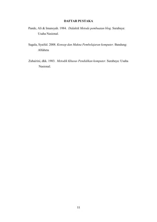 DAFTAR PUSTAKA
Pande, Ali & Imansyah. 1984. Didaktik Metode pembuatan blog. Surabaya:
Usaha Nasional.

Sagala, Syaiful. 2008. Konsep dan Makna Pembelajaran komputer. Bandung:
Alfabeta

Zuhairini, dkk. 1983. Metodik Khusus Pendidikan komputer. Surabaya: Usaha
Nasional.

11

 