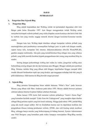 BAB II
PEMBAHASAN
A.
1.

Pengertian Dan Sejarah Blog
Pengertian Blog
Blog adalah kependekan dari Weblog, istilah ini pertamakali digunakan oleh Jorn
Barger pada bulan Desember 1997. Jorn Barger menggunakan istilah Weblog untuk
menyebut kelompok website pribadi yang selalu diupdate secara kontinyu dan berisi link-link
ke website lain yang mereka anggap menarik disertai dengan komentar-komentar mereka
sendiri.
Dengan kata lain, Weblog dapat diartikan sebagai kumpulan website pribadi yang
memungkinkan para pembuatnya menampilkan berbagai jenis isi pada web dengan mudah,
seperti karya tulis, kumpulan link internet, dokumen-dokumen (file-file Word,PDF,dll),
gambar ataupun multimedia. Ada pula yang mendefinisikan blog sebagai situs yang sifatnya
pribadi, yang lebih menitik beratkan kepada penggambaran dari orang yang membuat blog itu
sendiri.
Seiring dengan perkembangn weblog dari waktu ke waktu, pengertian weblog akan
berkembang seiring dengan ide-ide dan kemauan para Blogger. Blogger adalah para pembuat
Blog. Dimana, melalui blog yang dibuat oleh blogger, kepribadian blogger menjadi lebih
mudah dikenali berdasarkan topik apa yang disukai, apa tanggapan terhadap link-link yang di
pilih didalamnya. Oleh karena itu Blog bersifat sangat personal.

2.

Sejarah Blog
Blog pertama kemungkinan besar adalah halaman “What‟s New” pada browser
Mosaic yang dibuat oleh Marc Andersen pada tahun 1993. Mosaic adalah browser pertama
sebelum adanya Internet Explorer bahkan sebelum Nestcape.
Bulan Januari 1994 Justin Hall memulai website pribadinya “Justin‟s Home Page”
yang kemudian berubah menjadi “Links from the Underground” yang mungkin dapat disebut
sebagai Blog pertama seperti yang kita kenal sekarang. Hingga pada tahun 1998, jumlah Blog
yang ada masih sangat sedikit. Hal ini disebabkan karena saat itu diperlukan keahlian dan
pengetahuan khusus tentang pembuatan website, HTML, dan web hosting untuk membuat
Blog, sehingga hanya mereka yang berkecimpung di bidang Internet, System Administrator
atau Web Designer yang kemudian pada waktu luangnya menciptakan Blog-Blog mereka
sendiri.
2

 