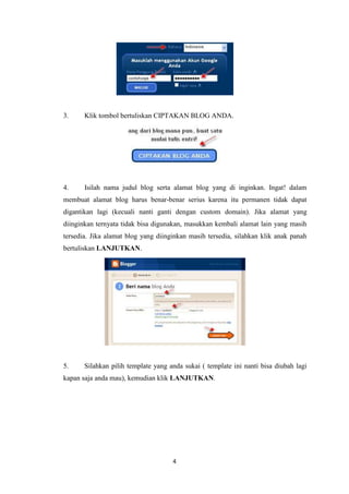 3.

Klik tombol bertuliskan CIPTAKAN BLOG ANDA.

4.

Isilah nama judul blog serta alamat blog yang di inginkan. Ingat! dalam

membuat alamat blog harus benar-benar serius karena itu permanen tidak dapat
digantikan lagi (kecuali nanti ganti dengan custom domain). Jika alamat yang
diinginkan ternyata tidak bisa digunakan, masukkan kembali alamat lain yang masih
tersedia. Jika alamat blog yang diinginkan masih tersedia, silahkan klik anak panah
bertuliskan LANJUTKAN.

5.

Silahkan pilih template yang anda sukai ( template ini nanti bisa diubah lagi

kapan saja anda mau), kemudian klik LANJUTKAN.

4

 