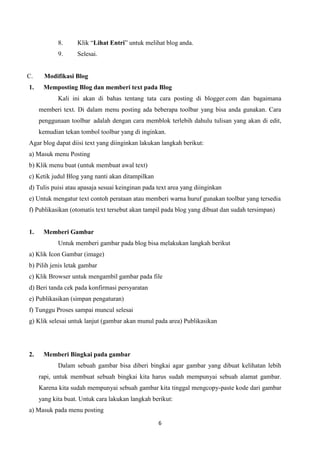 8.
9.

C.
1.

Klik “Lihat Entri” untuk melihat blog anda.
Selesai.

Modifikasi Blog
Memposting Blog dan memberi text pada Blog
Kali ini akan di bahas tentang tata cara posting di blogger.com dan bagaimana
memberi text. Di dalam menu posting ada beberapa toolbar yang bisa anda gunakan. Cara
penggunaan toolbar adalah dengan cara memblok terlebih dahulu tulisan yang akan di edit,
kemudian tekan tombol toolbar yang di inginkan.

Agar blog dapat diisi text yang diinginkan lakukan langkah berikut:
a) Masuk menu Posting
b) Klik menu buat (untuk membuat awal text)
c) Ketik judul Blog yang nanti akan ditampilkan
d) Tulis puisi atau apasaja sesuai keinginan pada text area yang diinginkan
e) Untuk mengatur text contoh perataan atau memberi warna huruf gunakan toolbar yang tersedia
f) Publikasikan (otomatis text tersebut akan tampil pada blog yang dibuat dan sudah tersimpan)

1.

Memberi Gambar
Untuk memberi gambar pada blog bisa melakukan langkah berikut

a) Klik Icon Gambar (image)
b) Pilih jenis letak gambar
c) Klik Browser untuk mengambil gambar pada file
d) Beri tanda cek pada konfirmasi persyaratan
e) Publikasikan (simpan pengaturan)
f) Tunggu Proses sampai muncul selesai
g) Klik selesai untuk lanjut (gambar akan munul pada area) Publikasikan

2.

Memberi Bingkai pada gambar
Dalam sebuah gambar bisa diberi bingkai agar gambar yang dibuat kelihatan lebih
rapi, untuk membuat sebuah bingkai kita harus sudah mempunyai sebuah alamat gambar.
Karena kita sudah mempunyai sebuah gambar kita tinggal mengcopy-paste kode dari gambar
yang kita buat. Untuk cara lakukan langkah berikut:

a) Masuk pada menu posting
6

 