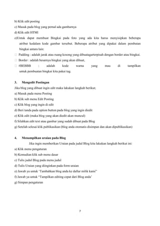 b) Klik edit posting
c) Masuk pada blog yang pernal ada gambarnya
d) Klik edit HTMl
e)Untuk dapat membuat Bingkai pada foto yang ada kita harus menyisipkan beberapa
atribut kedalam kode gambar tersebut. Beberapa atribut yang dipakai dalam pembutan
bingkai antara lain:
 Padding : adalah jarak atau ruang kosong yang dibuatagarterpisah dengan border atau bingkai.
 Border : adalah besarnya bingkai yang akan dibuat,
 #BEBBB

:

adalah

kode

warna

yang

mau

di

tampilkan

untuk pembuatan bingkai kita pakai tag.

3.

Mengedit Postingan

Jika blog yang dibuat ingin edit maka lakukan langkah berikut;
a) Masuk pada menu Posting
b) Klik sub menu Edit Posting
c) Klik blog yang ingin di edit
d) Beri tanda pada option button pada blog yang ingin diedit
e) Klik edit (maka blog yang akan diedit akan muncul)
f) Silahkan edit text atau gambar yang sudah dibuat pada Blog
g) Setelah selesai klik publikasikan (blog anda otomatis disimpan dan akan dipublikasikan)

4.

Menampilkan uraian pada Blog
Jika ingin memberikan Uraian pada judul Blog kita lakukan langkah berikut ini:

a) Klik menu pengaturan
b) Kemudian klik sub menu dasar
c) Tulis judul Blog pada menu judul
d) Tulis Uraian yang diinginkan pada form uraian
e) Jawab ya untuk „Tambahkan blog anda ke daftar milik kami”
f) Jawab ya untuk “Tampilkan editing cepat dari Blog anda‟
g) Simpan pengaturan

7

 