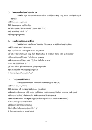 5.

Mempublikasikan Pengaturan
Jika kita ingin memplubikasikan uraian dalan judul Blog yang dibuat caranya sebagai
berikut:

a) Klik menu pengaturan
b) Klik sub menu publikasikan
c) Tulis alamat Blog ke dalam “Alamat Blog Spot”
d) Kirim Pings jawab “ya‟
e) Simpan pengaturan

6.

Menformat komentar Blog
Jika kita ingin menformat Tampilan Blog, caranya adalah sebagai berikut:

a) Klik menu pada Pengaturan
b) Klik sub menu format pada menu pengaturan
c) Tulis berapa postingan yang akan diperlihatkan di halaman utama form “perlihatkan”
d) Format tanggal Header “tulis format tanggal;
e) Format tanggal Index arsip “Ketik arsip bulan berapa‟
f) Format timestamps (03:17)
g) Zona waktu (pilih zona waktu yang diinginkan)
h) Bahasa (pilih bahasa yang diinginkan
i) Konversi ganti baris pilih “ya”

7.

Pengaturan Komentar
Jika ingin memformat komentar lakukan langkah berikut;

a) Klik menu pengaturan
b) Klik menu sub komentar pada menu pengaturan
c) Pada form komentar pilih option perlihatkan (untuk memperlihatkan komentar pada blog)
d) Pada form siapa saja yang bisa berkomentor (pilih siapa saja)
e) Default komentar untuk posting (ketik Posting baru tidak memiliki komentar)
f) Link balik pilih sembunyikan
g) Frekuensi arsip pilih halaman
h) Aktifkan halaman posting pilih “ya”
i) Simpan pengaturan untuk lanjut

8

 