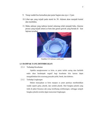 7
9. Tutup wadah bos kemudian ptar putar bagian atas nya ± 2 jam
10. Lihat apa yang terjadi pada menit ke 30. Adonan akan menjadi kental
dan membeku.
11. Maka adonan yang tadinya kental sekarang telah menjadi beku .Karena
proses yang terjadi antara es batu dan garam grosok yang berada di luar
lapisan tersebut.
Gambar 2.8 Adonan sudah jadi
2.3 DAMPAK YANG DITIMBULKAN
2.3.1 Terhadap Kesehatan
Apabila mengkonsumsi es krim, es puter terlalu sering atau berlebih
maka akan berdampak negatif bagi kesehatan kita karena dapat
mengakibatkan kita terserang penyakit pilek, batuk, dan diabetes.
2.3.2 Terhadap Lingkungan
Dalam menyajikan es krim maupun es puter pastinya membutuhkan
wadah seperti gelas, plastik, dan sendok plastik. Dari bungkus plastik yang
telah di pakai biasanya ada yang membuang sembarangan, sehingga sampah
bungkus plastik tersebut dapat mencemari lingkungan.
 