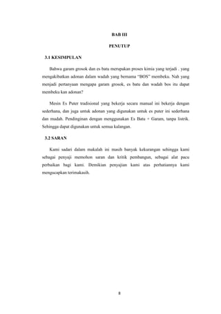 8
BAB III
PENUTUP
3.1 KESIMPULAN
Bahwa garam grosok dan es batu merupakan proses kimia yang terjadi . yang
mengakibatkan adonan dalam wadah yang bernama “BOS” membeku. Nah yang
menjadi pertanyaan mengapa garam grosok, es batu dan wadah bos itu dapat
membeku kan adonan?
Mesin Es Puter tradisional yang bekerja secara manual ini bekerja dengan
sederhana, dan juga untuk adonan yang digunakan untuk es puter ini sederhana
dan mudah. Pendinginan dengan menggunakan Es Batu + Garam, tanpa listrik.
Sehingga dapat digunakan untuk semua kalangan.
3.2 SARAN
Kami sadari dalam makalah ini masih banyak kekurangan sehingga kami
sebagai penyaji memohon saran dan kritik pembangun, sebagai alat pacu
perbaikan bagi kami. Demikian penyajian kami atas perhatiannya kami
mengucapkan terimakasih.
 
