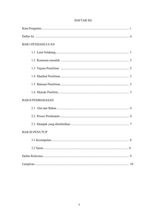 ii
DAFTAR ISI
Kata Pengantar................................................................................................................ i
Daftar Isi ........................................................................................................................ ii
BAB I PENDAHULUAN
1.1 Latar belakang ............................................................................................. 1
1.2 Rumusan masalah ....................................................................................... 2
1.3 Tujuan Penelitian ....................................................................................... 2
1.4 Manfaat Penilitian........................................................................................ 2
1.5 Batasan Penelitian........................................................................................ 2
1.6 Metode Penilitin........................................................................................... 3
BAB II PEMBAHASAN
2.1 Alat dan Bahan ............................................................................................ 4
2.2 Proses Pembuatan ........................................................................................ 4
2.3 Dampak yang ditimbulkan........................................................................... 7
BAB III PENUTUP
3.1 Kesimpulan................................................................................................... 8
3.2 Saran .............................................................................................................8
Daftar Referensi.............................................................................................................. 9
Lampiran......................................................................................................................... 10
 