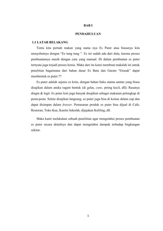 1
BAB I
PENDAHULUAN
1.1 LATAR BELAKANG
Tentu kita pernah makan yang nama nya Es Puter atau biasanya kita
menyebutnya dengan “Es tung tung ”. Es ini sudah ada dari dulu, karena proses
pembuatannya masih dengan cara yang manual. Di dalam pembuatan es puter
ternyata juga terjadi proses kimia. Maka dari itu kami membuat makalah ini untuk
penelitian bagaimana dari bahan dasar Es Batu dan Garam “Grasak” dapat
membentuk es puter ??
Es puter adalah sejenis es krim, dengan bahan baku utama santan yang biasa
disajikan dalam aneka ragam bentuk (di gelas, cone, piring kecil, dll). Rasanya
dingin & legit. Es puter kini juga banyak disajikan sebagai makanan pelengkap di
pesta-pesta. Selain disajikan langsung, es puter juga bisa di kemas dalam cup dan
dapat disimpan dalam freezer. Pemasaran produk es puter bisa dijual di Cafe,
Restoran, Toko Kue, Kantin Sekolah, dijajakan Keliling, dll.
Maka kami melakukan sebuah penelitian agar mengetahui proses pembuatan
es puter secara detailnya dan dapat mengetahui dampak terhadap lingkungan
sekitar.
 