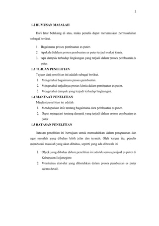2
1.2 RUMUSAN MASALAH
Dari latar belakang di atas, maka penulis dapat merumuskan permasalahan
sebagai berikut.
1. Bagaimana proses pembuatan es puter.
2. Apakah didalam proses pembuatan es puter terjadi reaksi kimia.
3. Apa dampak terhadap lingkungan yang terjadi dalam proses pembuatan es
puter.
1.3 TUJUAN PENELITIAN
Tujuan dari penelitian ini adalah sebagai berikut.
1. Mengetahui bagaimana proses pembuatan.
2. Mengetahui terjadinya proses kimia dalam pembuatan es puter.
3. Mengetahui dampak yang terjadi terhadap lingkungan.
1.4 MANFAAT PENELITIAN
Manfaat penelitian ini adalah
1. Mendapatkan info tentang bagaimana cara pembuatan es puter.
2. Dapat mengatasi tentang dampak yang terjadi dalam proses pembuatan es
puter.
1.5 BATASAN PENELITIAN
Batasan penelitian ini bertujuan untuk memudahkan dalam penyusunan dan
agar masalah yang dibahas lebih jelas dan terarah. Oleh karena itu, penulis
membatasi masalah yang akan dibahas, seperti yang ada dibawah ini
1. Objek yang dibahas dalam penelitian ini adalah semua penjual es puter di
Kabupaten Bojonegoro
2. Membahas alat-alat yang dibutuhkan dalam proses pembuatan es puter
secara detail .
 