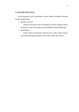 3
1.6 METODE PENELITIAN
Untuk mengetahui proses pembuatan es puter, penulis melakukan beberapa
metode sebagai berikut.
1. Metode wawancara
Metode ini bertujuan untuk mendapatkan informasi mengenai proses
pembuatan es puter dan dampak yang ditimbulkan terhadap lingkungan.
2. Studi Pustaka
Penulis ingin menyampaikan informasi dari sumber-sumber lainnya
yang berkaitan dengan penelitian ini dari buku, artikel, dan internet.
 