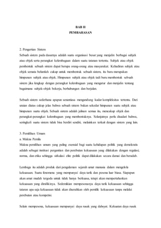 BAB II 
PEMBAHASAN 
2. Pengertian Sistem 
Sebuah sistem pada dasarnya adalah suatu organisasi besar yang menjalin berbagai subjek 
atau objek serta perangkat kelembagaan dalam suatu tatanan tertentu. Subjek atau objek 
pembentuk sebuah sistem dapat berupa orang-orang atau masyarakat. Kehadiran subjek atau 
objek semata belumlah cukup untuk membentuk sebuah sistem, itu baru merupakan 
himpunan subjek atau objek. Himpunan subjek atau objek tadi baru membentuk sebuah 
sistem jika lengkap dengan perangkat kelembagaan yang mengatur dan menjalin tentang 
bagaimana subjek-objek bekerja, berhubungan dan berjalan. 
Sebuah sistem sederhana apapun senantiasa mengandung kadar kompleksitas tertentu. Dari 
uraian diatas cukup jelas bahwa sebuah sistem bukan sekedar himpunan suatu subjek atau 
himpunan suatu objek. Sebuah sistem adalah jalinan semua itu, mencakup objek dan 
perangkat-perangkat kelembagaan yang membentuknya. Selanjutnya perlu disadari bahwa, 
seringkali suatu sistem tidak bisa berdiri sendiri, melainkan terkait dengan sistem yang lain. 
3. Pemilihan Umum 
a. Makna Pemilu 
Makna pemilihan umum yang paling esensial bagi suatu kehidupan politik yang demokratis 
adalah sebagai institusi pergantian dan perebutan kekuasaan yang dilakukan dengan regulasi, 
norma, dan etika sehingga sirkulasi elite politik dapat dilakukan secara damai dan beradab. 
Lembaga itu adalah produk dari pengalaman sejarah umat manusia dalam mengelola 
kekuasaan. Suatu fenomena yang mempunyai daya tarik dan pesona luar biasa. Siapapun 
akan amat mudah tergoda untuk tidak hanya berkuasa, tetapi akan mempertahankan 
kekuasaan yang dimilikinya. Sedemikian mempesonanya daya tarik kekuasaan sehingga 
tataran apa saja kekuasaan tidak akan diserahkan oleh pemilik kekuasaan tanpa melalui 
perebutan atau kompetisi. 
Selain mempesona, kekuasaan mempunyai daya rusak yang dahsyat. Kekuatan daya rusak 
 