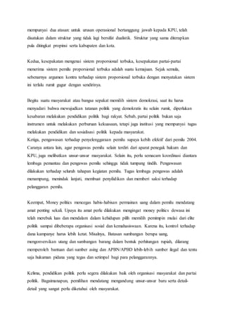 mempunyai dua atasan: untuk urusan operasional bertanggung jawab kepada KPU, telah 
disatukan dalam struktur yang tidak lagi bersifat dualistik. Struktur yang sama diterapkan 
pula ditingkat propinsi serta kabupaten dan kota. 
Kedua, kesepakatan mengenai sistem proporsional terbuka, kesepakatan partai-partai 
menerima sistem pemilu proporsional terbuka adalah suatu kemajuan. Sejak semula, 
sebenarnya argumen kontra terhadap sistem proporsional terbuka dengan menyatakan sistem 
ini terlalu rumit gugur dengan sendirinya. 
Begitu suatu masyarakat atau bangsa sepakat memilih sistem demokrasi, saat itu harus 
menyadari bahwa mewujudkan tatanan politik yang demokratis itu selain rumit, diperlukan 
kesabaran melakukan pendidikan politik bagi rakyat. Sebab, partai politik bukan saja 
instrumen untuk melakukan perburuan kekuasaan, tetapi juga institusi yang mempunyai tugas 
melakukan pendidikan dan sosialisasi politik kepada masyarakat. 
Ketiga, pengawasan terhadap penyelenggaraan pemilu supaya kebih efektif dari pemilu 2004. 
Caranya antara lain, agar pengawas pemilu selain terdiri dari aparat penegak hukum dan 
KPU, juga melibatkan unsur-unsur masyarakat. Selain itu, perlu semacam koordinasi diantara 
lembaga pemantau dan pengawas pemilu sehingga tidak tumpang tindih. Pengawasan 
dilakukan terhadap seluruh tahapan kegiatan pemilu. Tugas lembaga pengawas adalah 
menampung, menindak lanjuti, membuat penyilidikan dan memberi saksi terhadap 
pelanggaran pemilu. 
Keempat, Money politics mencegas habis-habisan permainan uang dalam pemilu mendatang 
amat penting sekali. Upaya itu amat perlu dilakukan mengingat money politics dewasa ini 
telah merebak luas dan mendalam dalam kehidupan pilih memilih pemimpin mulai dari elite 
politik sampai dibeberapa organisasi sosial dan kemahasiswaan. Karena itu, kontrol terhadap 
dana kampanye harus lebih ketat. Misalnya, Batasan sumbangan berupa uang, 
mengonversikan utang dan sumbangan barang dalam bentuk perhitungan rupiah, dilarang 
memperoleh bantuan dari sumber asing dan APBN/APBD lebih-lebih sumber ilegal dan tentu 
saja hukuman pidana yang tegas dan setimpal bagi para pelanggarannya. 
Kelima, pendidikan politik perlu segera dilakukan baik oleh organisasi masyarakat dan partai 
politik. Bagaimanapun, pemilihan mendatang mengandung unsur-unsur baru serta detail-detail 
yang sangat perlu diketahui oleh masyarakat. 
 