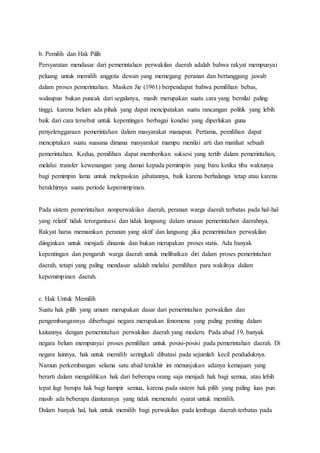 b. Pemilih dan Hak Pilih 
Persyaratan mendasar dari pemerintahan perwakilan daerah adalah bahwa rakyat mempunyai 
peluang untuk memilih anggota dewan yang memegang peranan dan bertanggung jawab 
dalam proses pemerintahan. Masken Jie (1961) berpendapat bahwa pemilihan bebas, 
walaupun bukan puncak dari segalanya, masih merupakan suatu cara yang bernilai paling 
tinggi, karena belum ada pihak yang dapat mencipatakan suatu rancangan politik yang lebih 
baik dari cara tersebut untuk kepentingan berbagai kondisi yang diperlukan guna 
penyelenggaraan pemerintahan dalam masyarakat manapun. Pertama, pemilihan dapat 
menciptakan suatu suasana dimana masyarakat mampu menilai arti dan manfaat sebuah 
pemerintahan. Kedua, pemilihan dapat memberikan suksesi yang tertib dalam pemerintahan, 
melalui transfer kewenangan yang damai kepada pemimpin yang baru ketika tiba waktunya 
bagi pemimpin lama untuk melepaskan jabatannya, baik karena berhalanga tetap atau karena 
berakhirnya suatu periode kepemimpinan. 
Pada sistem pemerintahan nonperwakilan daerah, peranan warga daerah terbatas pada hal-hal 
yang relatif tidak terorganisasi dan tidak langsung dalam urusan pemerintahan daerahnya. 
Rakyat harus memainkan peranan yang aktif dan langsung jika pemerintahan perwakilan 
diinginkan untuk menjadi dinamis dan bukan merupakan proses statis. Ada banyak 
kepentingan dan pengaruh warga daerah untuk melibatkan diri dalam proses pemerintahan 
daerah, tetapi yang paling mendasar adalah melalui pemilihan para wakilnya dalam 
kepemimpinan daerah. 
c. Hak Untuk Memilih 
Suatu hak pilih yang umum merupakan dasar dari pemerintahan perwakilan dan 
pengembangannya diberbagai negara merupakan fenomena yang paling penting dalam 
kaitannya dengan pemerintahan perwakilan daerah yang modern. Pada abad 19, banyak 
negara belum mempunyai proses pemilihan untuk posisi-posisi pada pemerintahan daerah. Di 
negara lainnya, hak untuk memilih seringkali dibatasi pada sejumlah kecil penduduknya. 
Namun perkembangan selama satu abad terakhir ini menunjukan adanya kemajuan yang 
berarti dalam mengalihkan hak dari beberapa orang saja menjadi hak bagi semua, atau lebih 
tepat lagi berupa hak bagi hampir semua, karena pada sistem hak pilih yang paling luas pun 
masih ada beberapa diantaranya yang tidak memenuhi syarat untuk memilih. 
Dalam banyak hal, hak untuk memilih bagi perwakilan pada lembaga daerah terbatas pada 
 